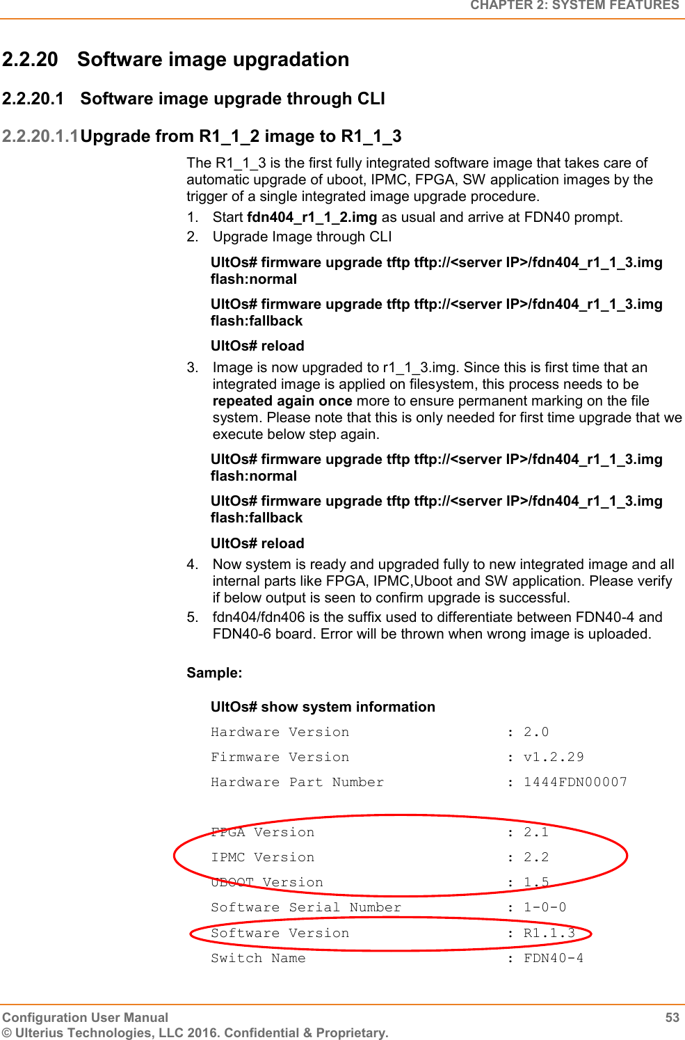   CHAPTER 2: SYSTEM FEATURES Configuration User Manual  53 © Ulterius Technologies, LLC 2016. Confidential &amp; Proprietary. 2.2.20  Software image upgradation 2.2.20.1  Software image upgrade through CLI 2.2.20.1.1 Upgrade from R1_1_2 image to R1_1_3 The R1_1_3 is the first fully integrated software image that takes care of automatic upgrade of uboot, IPMC, FPGA, SW application images by the trigger of a single integrated image upgrade procedure. 1.  Start fdn404_r1_1_2.img as usual and arrive at FDN40 prompt. 2.  Upgrade Image through CLI UltOs# firmware upgrade tftp tftp://&lt;server IP&gt;/fdn404_r1_1_3.img                                             flash:normal UltOs# firmware upgrade tftp tftp://&lt;server IP&gt;/fdn404_r1_1_3.img flash:fallback UltOs# reload 3.  Image is now upgraded to r1_1_3.img. Since this is first time that an integrated image is applied on filesystem, this process needs to be repeated again once more to ensure permanent marking on the file system. Please note that this is only needed for first time upgrade that we execute below step again. UltOs# firmware upgrade tftp tftp://&lt;server IP&gt;/fdn404_r1_1_3.img flash:normal UltOs# firmware upgrade tftp tftp://&lt;server IP&gt;/fdn404_r1_1_3.img flash:fallback UltOs# reload 4.  Now system is ready and upgraded fully to new integrated image and all internal parts like FPGA, IPMC,Uboot and SW application. Please verify if below output is seen to confirm upgrade is successful. 5.  fdn404/fdn406 is the suffix used to differentiate between FDN40-4 and FDN40-6 board. Error will be thrown when wrong image is uploaded.  Sample: UltOs# show system information Hardware Version                  : 2.0 Firmware Version                  : v1.2.29 Hardware Part Number              : 1444FDN00007  FPGA Version                      : 2.1 IPMC Version                      : 2.2 UBOOT Version                     : 1.5 Software Serial Number            : 1-0-0 Software Version                  : R1.1.3 Switch Name                       : FDN40-4 