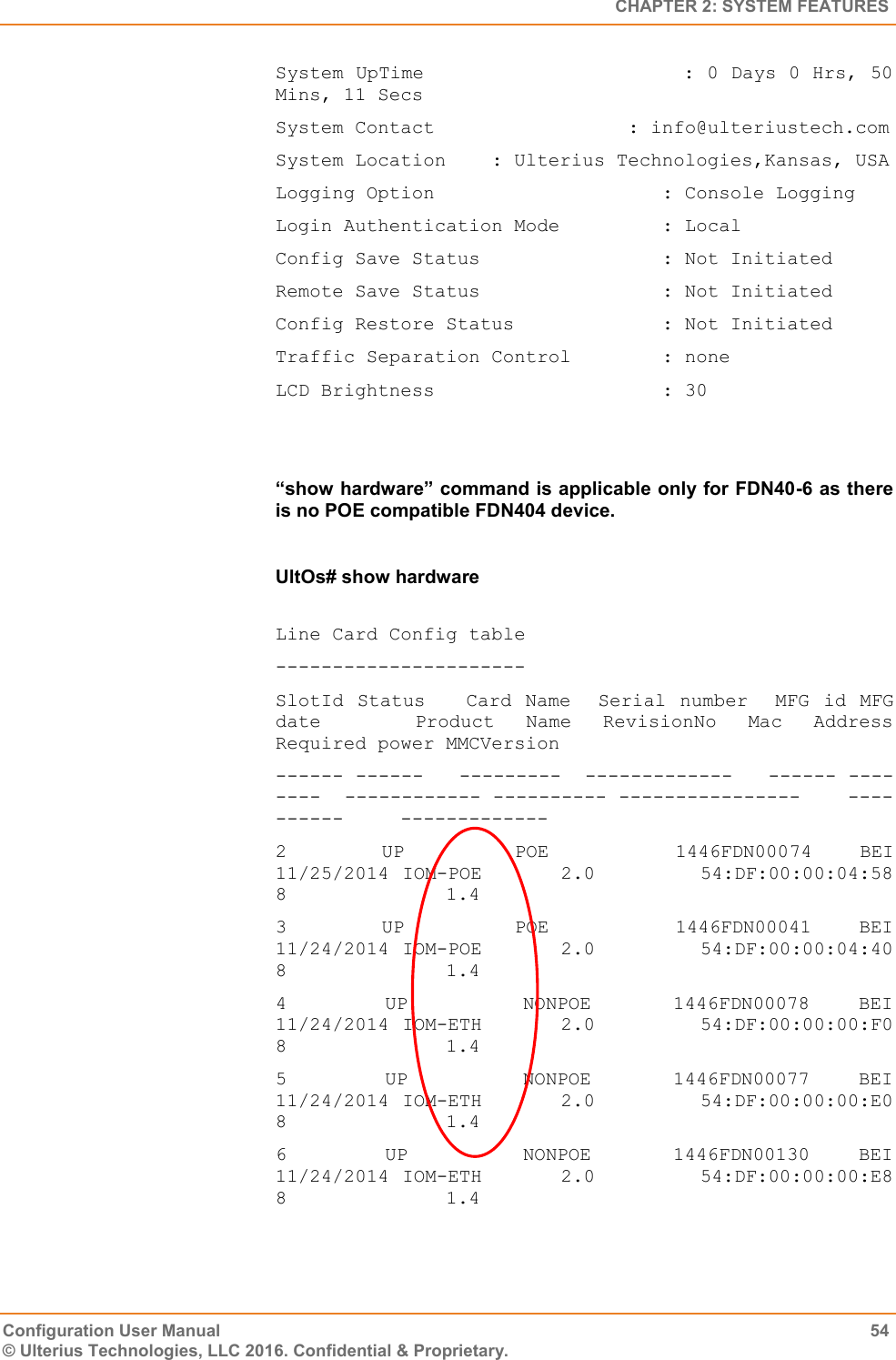   CHAPTER 2: SYSTEM FEATURES Configuration User Manual  54 © Ulterius Technologies, LLC 2016. Confidential &amp; Proprietary. System UpTime                     : 0 Days 0 Hrs, 50 Mins, 11 Secs System Contact                 : info@ulteriustech.com System Location    : Ulterius Technologies,Kansas, USA Logging Option                    : Console Logging Login Authentication Mode         : Local Config Save Status                : Not Initiated Remote Save Status                : Not Initiated Config Restore Status             : Not Initiated Traffic Separation Control        : none LCD Brightness                    : 30   “show hardware” command is applicable only for FDN40-6 as there is no POE compatible FDN404 device.  UltOs# show hardware  Line Card Config table ---------------------- SlotId  Status     Card  Name    Serial  number   MFG  id  MFG date      Product  Name  RevisionNo  Mac  Address         Required power MMCVersion ------ ------   ---------  -------------   ------ --------  ------------ ---------- ----------------    ----------     ------------- 2            UP              POE                1446FDN00074      BEI    11/25/2014 IOM-POE      2.0        54:DF:00:00:04:58   8              1.4 3            UP              POE                1446FDN00041      BEI    11/24/2014 IOM-POE      2.0        54:DF:00:00:04:40   8              1.4 4            UP              NONPOE          1446FDN00078      BEI    11/24/2014 IOM-ETH      2.0        54:DF:00:00:00:F0   8              1.4 5            UP              NONPOE          1446FDN00077      BEI    11/24/2014 IOM-ETH      2.0        54:DF:00:00:00:E0   8              1.4 6            UP              NONPOE          1446FDN00130      BEI    11/24/2014 IOM-ETH       2.0         54:DF:00:00:00:E8   8              1.4 