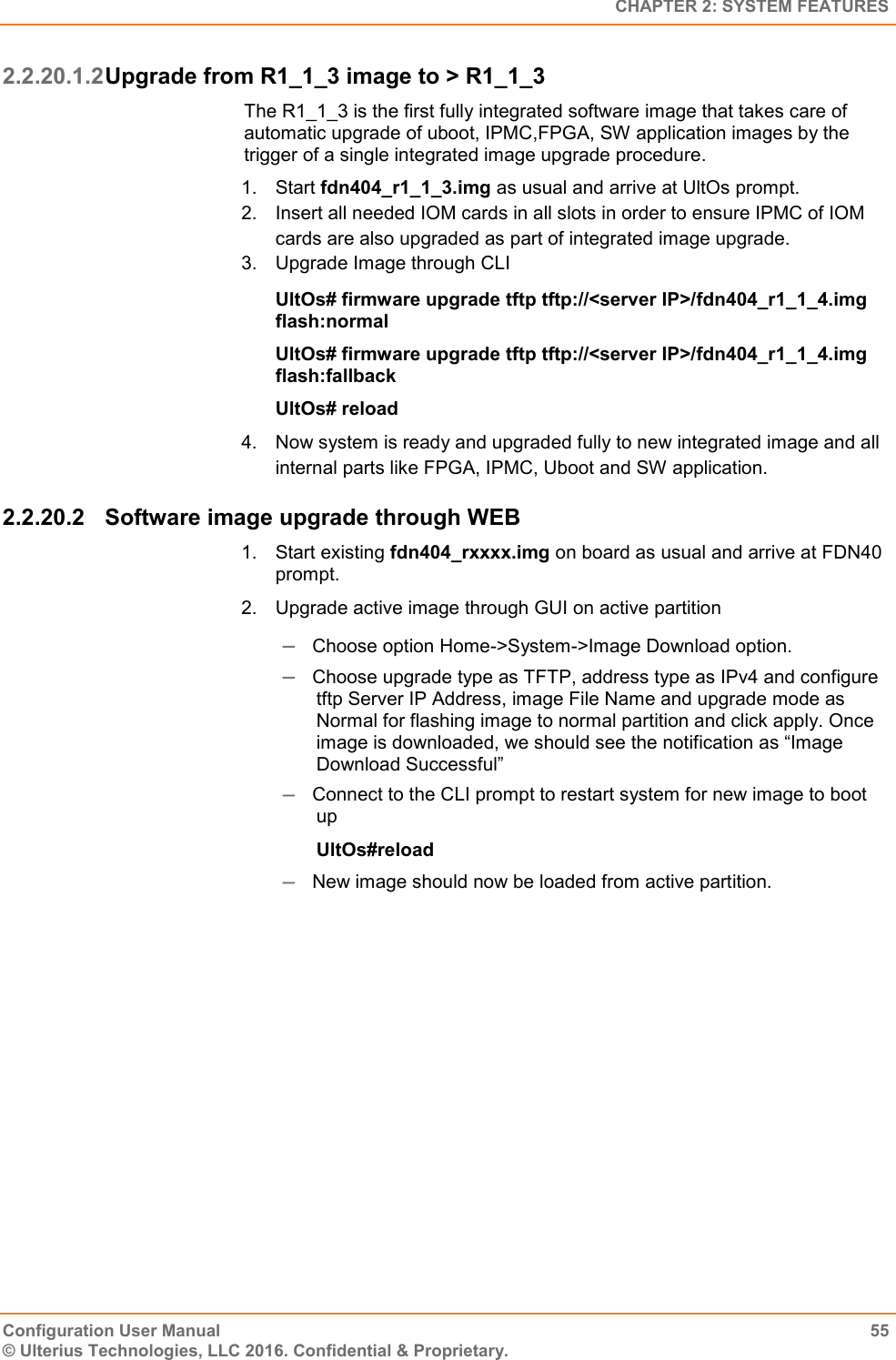   CHAPTER 2: SYSTEM FEATURES Configuration User Manual  55 © Ulterius Technologies, LLC 2016. Confidential &amp; Proprietary. 2.2.20.1.2 Upgrade from R1_1_3 image to &gt; R1_1_3 The R1_1_3 is the first fully integrated software image that takes care of automatic upgrade of uboot, IPMC,FPGA, SW application images by the trigger of a single integrated image upgrade procedure. 1.  Start fdn404_r1_1_3.img as usual and arrive at UltOs prompt. 2.  Insert all needed IOM cards in all slots in order to ensure IPMC of IOM cards are also upgraded as part of integrated image upgrade. 3.  Upgrade Image through CLI UltOs# firmware upgrade tftp tftp://&lt;server IP&gt;/fdn404_r1_1_4.img flash:normal UltOs# firmware upgrade tftp tftp://&lt;server IP&gt;/fdn404_r1_1_4.img flash:fallback UltOs# reload 4.  Now system is ready and upgraded fully to new integrated image and all internal parts like FPGA, IPMC, Uboot and SW application. 2.2.20.2  Software image upgrade through WEB 1.  Start existing fdn404_rxxxx.img on board as usual and arrive at FDN40 prompt. 2.  Upgrade active image through GUI on active partition  Choose option Home-&gt;System-&gt;Image Download option.  Choose upgrade type as TFTP, address type as IPv4 and configure tftp Server IP Address, image File Name and upgrade mode as Normal for flashing image to normal partition and click apply. Once image is downloaded, we should see the notification as “Image Download Successful”  Connect to the CLI prompt to restart system for new image to boot up UltOs#reload   New image should now be loaded from active partition. 