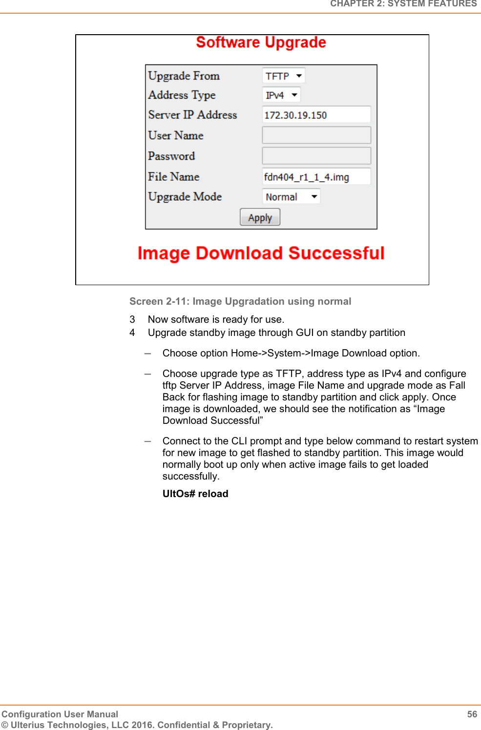   CHAPTER 2: SYSTEM FEATURES Configuration User Manual  56 © Ulterius Technologies, LLC 2016. Confidential &amp; Proprietary.  Screen 2-11: Image Upgradation using normal 3  Now software is ready for use. 4  Upgrade standby image through GUI on standby partition  Choose option Home-&gt;System-&gt;Image Download option.  Choose upgrade type as TFTP, address type as IPv4 and configure tftp Server IP Address, image File Name and upgrade mode as Fall Back for flashing image to standby partition and click apply. Once image is downloaded, we should see the notification as “Image Download Successful”  Connect to the CLI prompt and type below command to restart system for new image to get flashed to standby partition. This image would normally boot up only when active image fails to get loaded successfully. UltOs# reload 