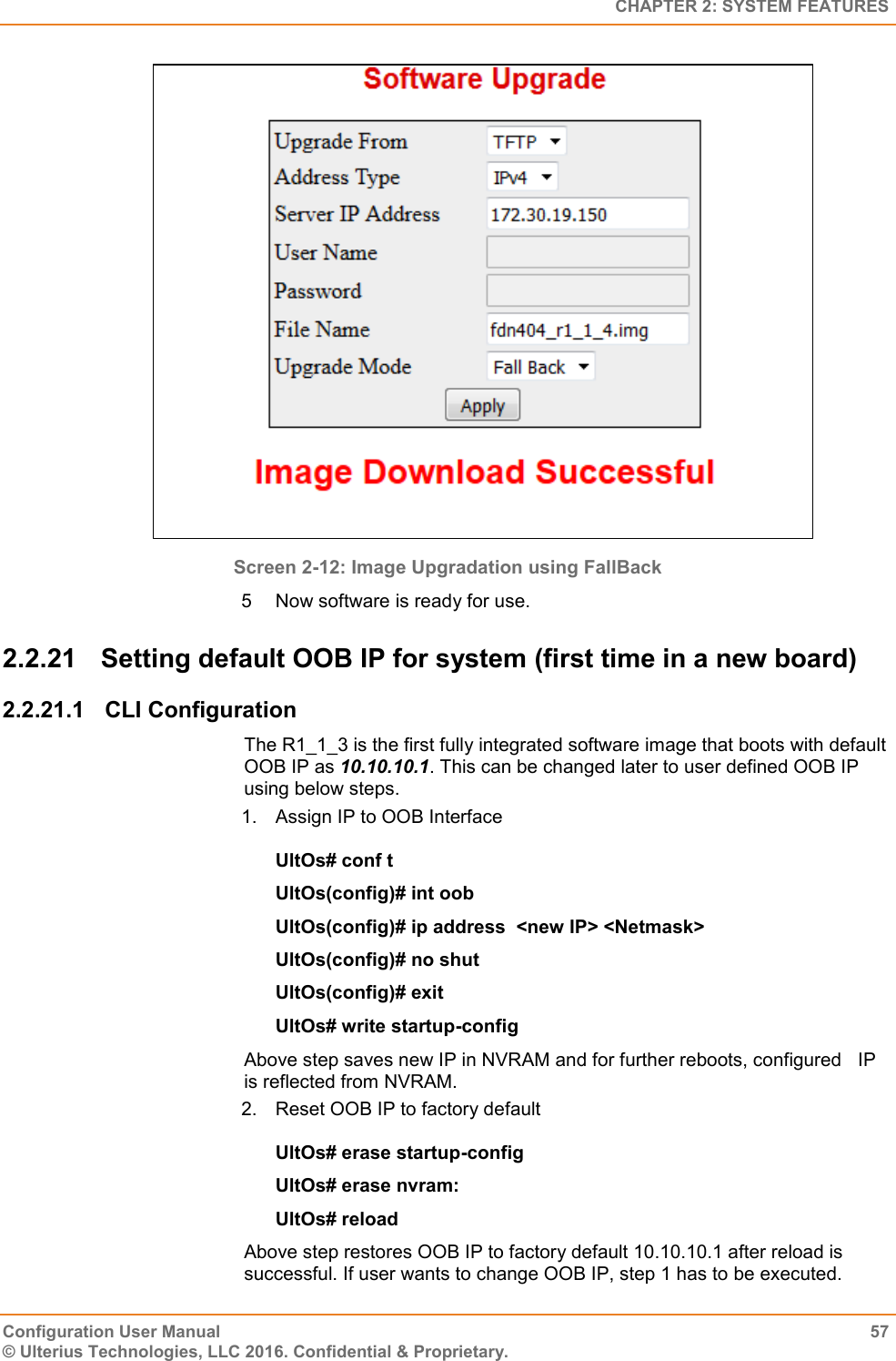   CHAPTER 2: SYSTEM FEATURES Configuration User Manual  57 © Ulterius Technologies, LLC 2016. Confidential &amp; Proprietary.  Screen 2-12: Image Upgradation using FallBack 5  Now software is ready for use. 2.2.21  Setting default OOB IP for system (first time in a new board) 2.2.21.1  CLI Configuration The R1_1_3 is the first fully integrated software image that boots with default OOB IP as 10.10.10.1. This can be changed later to user defined OOB IP using below steps. 1.  Assign IP to OOB Interface UltOs# conf t UltOs(config)# int oob UltOs(config)# ip address  &lt;new IP&gt; &lt;Netmask&gt; UltOs(config)# no shut UltOs(config)# exit UltOs# write startup-config Above step saves new IP in NVRAM and for further reboots, configured   IP is reflected from NVRAM. 2.  Reset OOB IP to factory default UltOs# erase startup-config  UltOs# erase nvram: UltOs# reload Above step restores OOB IP to factory default 10.10.10.1 after reload is successful. If user wants to change OOB IP, step 1 has to be executed. 