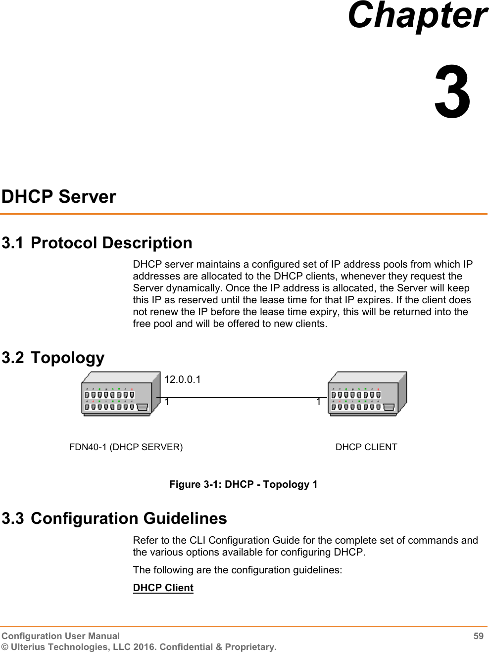  Configuration User Manual  59 © Ulterius Technologies, LLC 2016. Confidential &amp; Proprietary. Chapter  3  DHCP Server 3.1 Protocol Description DHCP server maintains a configured set of IP address pools from which IP addresses are allocated to the DHCP clients, whenever they request the Server dynamically. Once the IP address is allocated, the Server will keep this IP as reserved until the lease time for that IP expires. If the client does not renew the IP before the lease time expiry, this will be returned into the free pool and will be offered to new clients. 3.2 Topology  Figure 3-1: DHCP - Topology 1 3.3 Configuration Guidelines Refer to the CLI Configuration Guide for the complete set of commands and the various options available for configuring DHCP. The following are the configuration guidelines: DHCP Client 12.0.0.1 FDN40-1 (DHCP SERVER)                DHCP CLIENT 1 1 