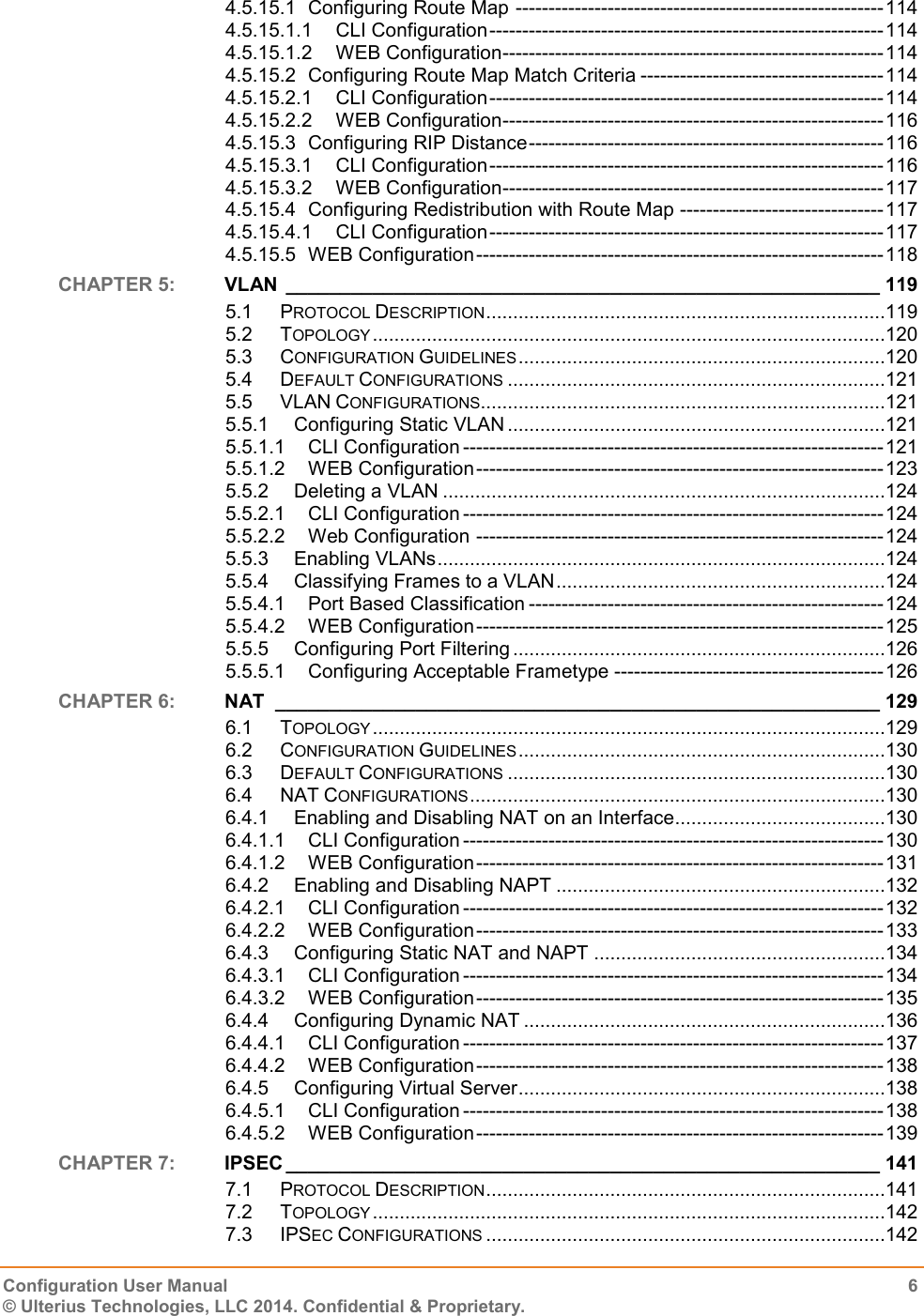   Configuration User Manual  6 © Ulterius Technologies, LLC 2014. Confidential &amp; Proprietary.  4.5.15.1 Configuring Route Map -------------------------------------------------------- 114 4.5.15.1.1 CLI Configuration ------------------------------------------------------------ 114 4.5.15.1.2 WEB Configuration ---------------------------------------------------------- 114 4.5.15.2 Configuring Route Map Match Criteria ------------------------------------- 114 4.5.15.2.1 CLI Configuration ------------------------------------------------------------ 114 4.5.15.2.2 WEB Configuration ---------------------------------------------------------- 116 4.5.15.3 Configuring RIP Distance ------------------------------------------------------ 116 4.5.15.3.1 CLI Configuration ------------------------------------------------------------ 116 4.5.15.3.2 WEB Configuration ---------------------------------------------------------- 117 4.5.15.4 Configuring Redistribution with Route Map ------------------------------- 117 4.5.15.4.1 CLI Configuration ------------------------------------------------------------ 117 4.5.15.5 WEB Configuration -------------------------------------------------------------- 118 CHAPTER 5:  VLAN  _______________________________________________________ 119 5.1 PROTOCOL DESCRIPTION ..........................................................................119 5.2 TOPOLOGY ...............................................................................................120 5.3 CONFIGURATION GUIDELINES ....................................................................120 5.4 DEFAULT CONFIGURATIONS ......................................................................121 5.5 VLAN CONFIGURATIONS ...........................................................................121 5.5.1 Configuring Static VLAN ......................................................................121 5.5.1.1 CLI Configuration ---------------------------------------------------------------- 121 5.5.1.2 WEB Configuration -------------------------------------------------------------- 123 5.5.2 Deleting a VLAN ..................................................................................124 5.5.2.1 CLI Configuration ---------------------------------------------------------------- 124 5.5.2.2 Web Configuration -------------------------------------------------------------- 124 5.5.3 Enabling VLANs ...................................................................................124 5.5.4 Classifying Frames to a VLAN .............................................................124 5.5.4.1 Port Based Classification ------------------------------------------------------ 124 5.5.4.2 WEB Configuration -------------------------------------------------------------- 125 5.5.5 Configuring Port Filtering .....................................................................126 5.5.5.1 Configuring Acceptable Frametype ----------------------------------------- 126 CHAPTER 6:  NAT  ________________________________________________________ 129 6.1 TOPOLOGY ...............................................................................................129 6.2 CONFIGURATION GUIDELINES ....................................................................130 6.3 DEFAULT CONFIGURATIONS ......................................................................130 6.4 NAT CONFIGURATIONS .............................................................................130 6.4.1 Enabling and Disabling NAT on an Interface .......................................130 6.4.1.1 CLI Configuration ---------------------------------------------------------------- 130 6.4.1.2 WEB Configuration -------------------------------------------------------------- 131 6.4.2 Enabling and Disabling NAPT .............................................................132 6.4.2.1 CLI Configuration ---------------------------------------------------------------- 132 6.4.2.2 WEB Configuration -------------------------------------------------------------- 133 6.4.3 Configuring Static NAT and NAPT ......................................................134 6.4.3.1 CLI Configuration ---------------------------------------------------------------- 134 6.4.3.2 WEB Configuration -------------------------------------------------------------- 135 6.4.4 Configuring Dynamic NAT ...................................................................136 6.4.4.1 CLI Configuration ---------------------------------------------------------------- 137 6.4.4.2 WEB Configuration -------------------------------------------------------------- 138 6.4.5 Configuring Virtual Server ....................................................................138 6.4.5.1 CLI Configuration ---------------------------------------------------------------- 138 6.4.5.2 WEB Configuration -------------------------------------------------------------- 139 CHAPTER 7:  IPSEC _______________________________________________________ 141 7.1 PROTOCOL DESCRIPTION ..........................................................................141 7.2 TOPOLOGY ...............................................................................................142 7.3 IPSEC CONFIGURATIONS ..........................................................................142 