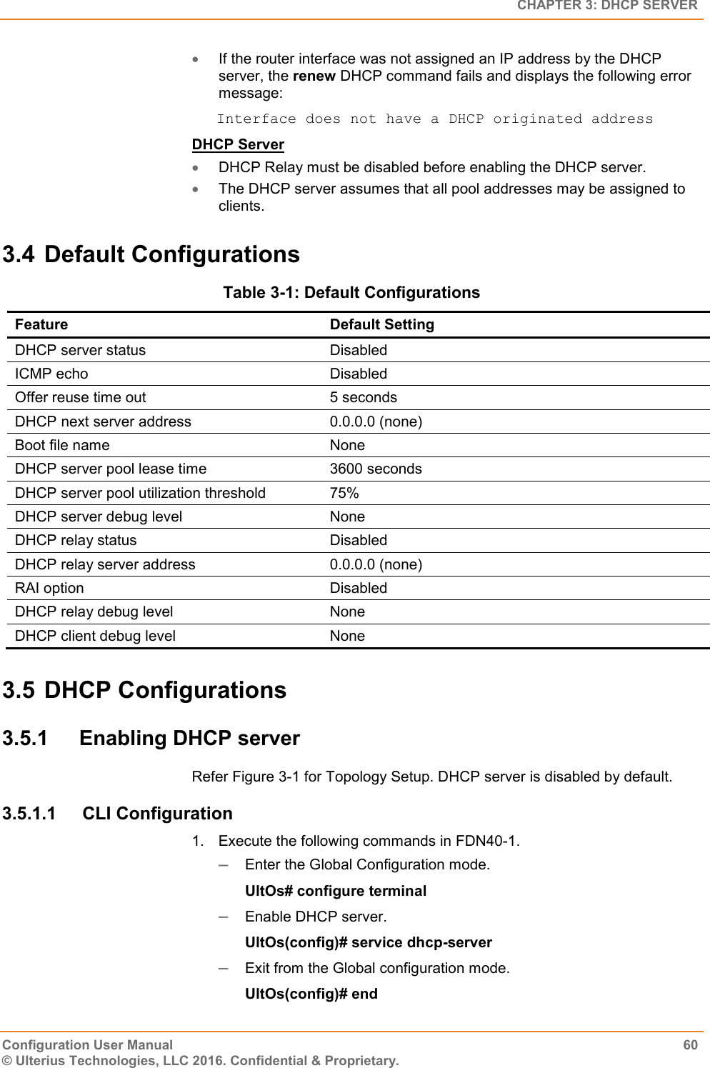   CHAPTER 3: DHCP SERVER Configuration User Manual  60 © Ulterius Technologies, LLC 2016. Confidential &amp; Proprietary.  If the router interface was not assigned an IP address by the DHCP server, the renew DHCP command fails and displays the following error message:  Interface does not have a DHCP originated address DHCP Server  DHCP Relay must be disabled before enabling the DHCP server.  The DHCP server assumes that all pool addresses may be assigned to clients. 3.4 Default Configurations  Table 3-1: Default Configurations Feature Default Setting DHCP server status Disabled ICMP echo Disabled Offer reuse time out 5 seconds DHCP next server address 0.0.0.0 (none) Boot file name None DHCP server pool lease time 3600 seconds DHCP server pool utilization threshold 75% DHCP server debug level None DHCP relay status Disabled DHCP relay server address 0.0.0.0 (none) RAI option Disabled DHCP relay debug level None DHCP client debug level None 3.5 DHCP Configurations 3.5.1  Enabling DHCP server Refer Figure 3-1 for Topology Setup. DHCP server is disabled by default. 3.5.1.1  CLI Configuration 1.  Execute the following commands in FDN40-1.  Enter the Global Configuration mode. UltOs# configure terminal  Enable DHCP server. UltOs(config)# service dhcp-server  Exit from the Global configuration mode. UltOs(config)# end 