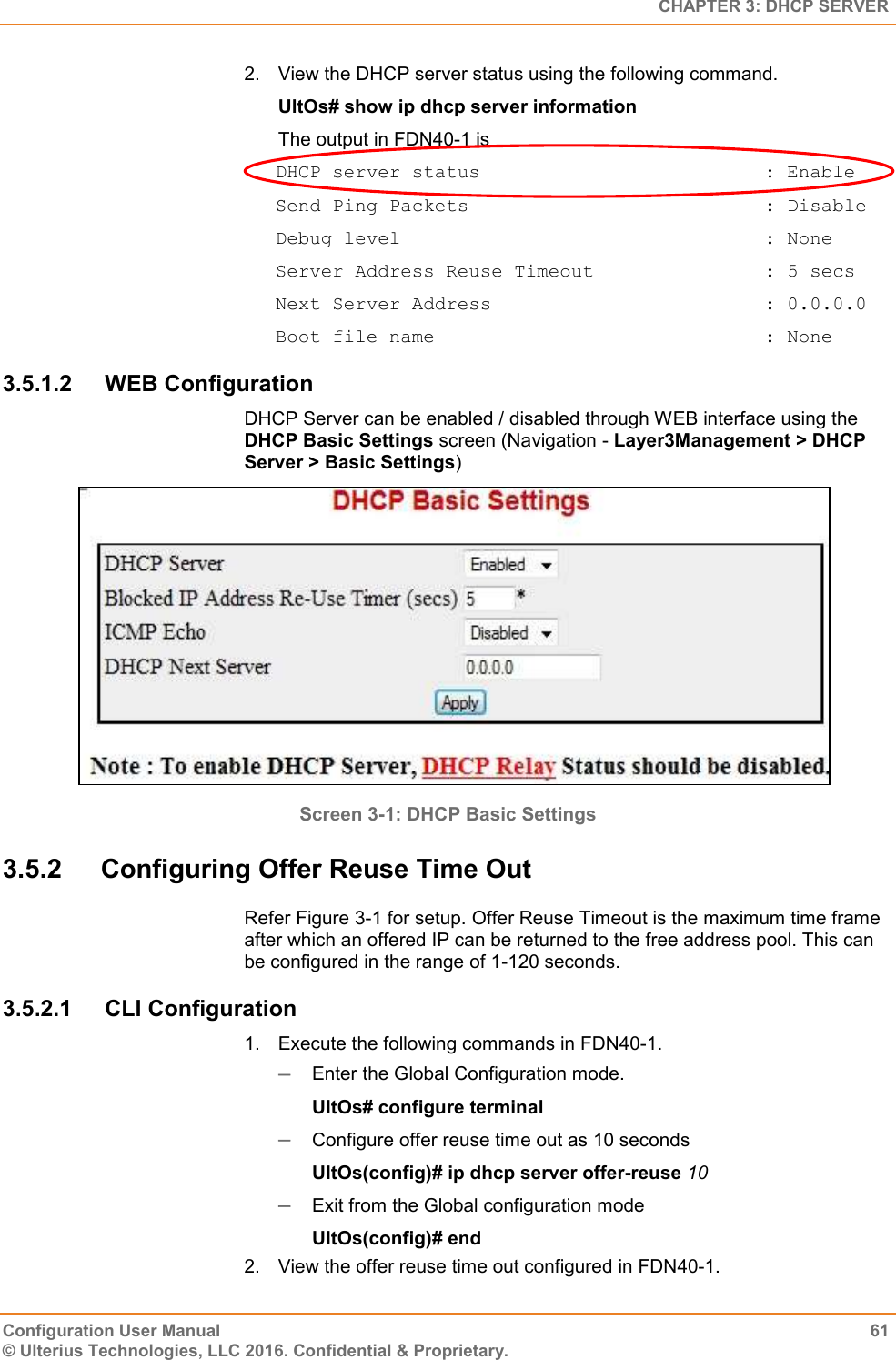   CHAPTER 3: DHCP SERVER Configuration User Manual  61 © Ulterius Technologies, LLC 2016. Confidential &amp; Proprietary. 2.  View the DHCP server status using the following command. UltOs# show ip dhcp server information The output in FDN40-1 is DHCP server status                         : Enable Send Ping Packets                          : Disable Debug level                                : None Server Address Reuse Timeout               : 5 secs Next Server Address                        : 0.0.0.0 Boot file name                             : None 3.5.1.2  WEB Configuration DHCP Server can be enabled / disabled through WEB interface using the DHCP Basic Settings screen (Navigation - Layer3Management &gt; DHCP Server &gt; Basic Settings)  Screen 3-1: DHCP Basic Settings  3.5.2  Configuring Offer Reuse Time Out Refer Figure 3-1 for setup. Offer Reuse Timeout is the maximum time frame after which an offered IP can be returned to the free address pool. This can be configured in the range of 1-120 seconds. 3.5.2.1  CLI Configuration 1.  Execute the following commands in FDN40-1.  Enter the Global Configuration mode. UltOs# configure terminal  Configure offer reuse time out as 10 seconds UltOs(config)# ip dhcp server offer-reuse 10  Exit from the Global configuration mode UltOs(config)# end 2.  View the offer reuse time out configured in FDN40-1. 