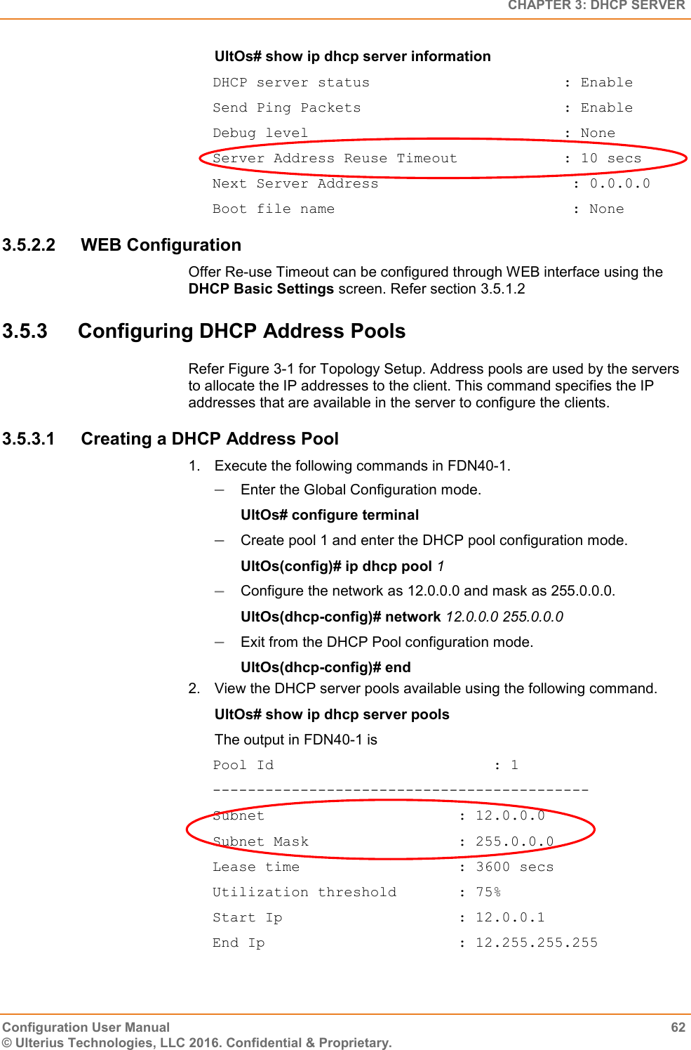   CHAPTER 3: DHCP SERVER Configuration User Manual  62 © Ulterius Technologies, LLC 2016. Confidential &amp; Proprietary. UltOs# show ip dhcp server information DHCP server status                      : Enable Send Ping Packets                       : Enable Debug level                             : None Server Address Reuse Timeout            : 10 secs Next Server Address                      : 0.0.0.0 Boot file name                           : None 3.5.2.2  WEB Configuration Offer Re-use Timeout can be configured through WEB interface using the DHCP Basic Settings screen. Refer section 3.5.1.2 3.5.3  Configuring DHCP Address Pools Refer Figure 3-1 for Topology Setup. Address pools are used by the servers to allocate the IP addresses to the client. This command specifies the IP addresses that are available in the server to configure the clients. 3.5.3.1  Creating a DHCP Address Pool 1.  Execute the following commands in FDN40-1.  Enter the Global Configuration mode. UltOs# configure terminal  Create pool 1 and enter the DHCP pool configuration mode. UltOs(config)# ip dhcp pool 1  Configure the network as 12.0.0.0 and mask as 255.0.0.0. UltOs(dhcp-config)# network 12.0.0.0 255.0.0.0  Exit from the DHCP Pool configuration mode. UltOs(dhcp-config)# end 2.  View the DHCP server pools available using the following command. UltOs# show ip dhcp server pools The output in FDN40-1 is Pool Id                         : 1 ------------------------------------------- Subnet                      : 12.0.0.0 Subnet Mask                 : 255.0.0.0 Lease time                  : 3600 secs Utilization threshold       : 75% Start Ip                    : 12.0.0.1 End Ip                      : 12.255.255.255 