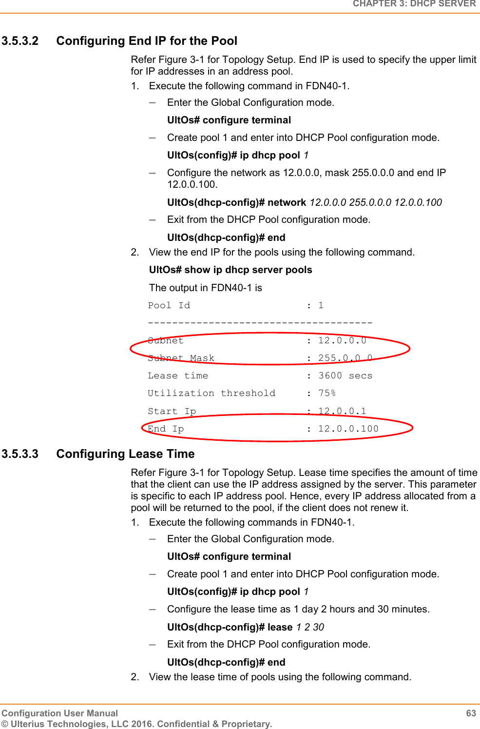   CHAPTER 3: DHCP SERVER Configuration User Manual  63 © Ulterius Technologies, LLC 2016. Confidential &amp; Proprietary. 3.5.3.2  Configuring End IP for the Pool Refer Figure 3-1 for Topology Setup. End IP is used to specify the upper limit for IP addresses in an address pool. 1.  Execute the following command in FDN40-1.  Enter the Global Configuration mode. UltOs# configure terminal  Create pool 1 and enter into DHCP Pool configuration mode. UltOs(config)# ip dhcp pool 1  Configure the network as 12.0.0.0, mask 255.0.0.0 and end IP 12.0.0.100. UltOs(dhcp-config)# network 12.0.0.0 255.0.0.0 12.0.0.100  Exit from the DHCP Pool configuration mode. UltOs(dhcp-config)# end 2.  View the end IP for the pools using the following command. UltOs# show ip dhcp server pools The output in FDN40-1 is Pool Id                   : 1 ------------------------------------- Subnet                    : 12.0.0.0 Subnet Mask               : 255.0.0.0 Lease time                : 3600 secs Utilization threshold     : 75% Start Ip                  : 12.0.0.1 End Ip                    : 12.0.0.100 3.5.3.3  Configuring Lease Time  Refer Figure 3-1 for Topology Setup. Lease time specifies the amount of time that the client can use the IP address assigned by the server. This parameter is specific to each IP address pool. Hence, every IP address allocated from a pool will be returned to the pool, if the client does not renew it.  1.  Execute the following commands in FDN40-1.  Enter the Global Configuration mode. UltOs# configure terminal  Create pool 1 and enter into DHCP Pool configuration mode. UltOs(config)# ip dhcp pool 1  Configure the lease time as 1 day 2 hours and 30 minutes. UltOs(dhcp-config)# lease 1 2 30  Exit from the DHCP Pool configuration mode. UltOs(dhcp-config)# end 2.  View the lease time of pools using the following command. 