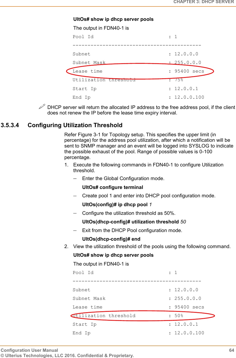   CHAPTER 3: DHCP SERVER Configuration User Manual  64 © Ulterius Technologies, LLC 2016. Confidential &amp; Proprietary. UltOs# show ip dhcp server pools The output in FDN40-1 is Pool Id                         : 1 ------------------------------------------- Subnet                          : 12.0.0.0 Subnet Mask                     : 255.0.0.0 Lease time                      : 95400 secs Utilization threshold           : 75% Start Ip                        : 12.0.0.1 End Ip                          : 12.0.0.100  DHCP server will return the allocated IP address to the free address pool, if the client does not renew the IP before the lease time expiry interval. 3.5.3.4  Configuring Utilization Threshold Refer Figure 3-1 for Topology setup. This specifies the upper limit (in percentage) for the address pool utilization, after which a notification will be sent to SNMP manager and an event will be logged into SYSLOG to indicate the possible exhaust of the pool. Range of possible values is 0-100 percentage. 1.  Execute the following commands in FDN40-1 to configure Utilization threshold.  Enter the Global Configuration mode. UltOs# configure terminal  Create pool 1 and enter into DHCP pool configuration mode. UltOs(config)# ip dhcp pool 1  Configure the utilization threshold as 50%. UltOs(dhcp-config)# utilization threshold 50  Exit from the DHCP Pool configuration mode. UltOs(dhcp-config)# end 2.  View the utilization threshold of the pools using the following command. UltOs# show ip dhcp server pools The output in FDN40-1 is Pool Id                         : 1 ------------------------------------------- Subnet                          : 12.0.0.0 Subnet Mask                     : 255.0.0.0 Lease time                      : 95400 secs Utilization threshold           : 50% Start Ip                        : 12.0.0.1 End Ip                          : 12.0.0.100 