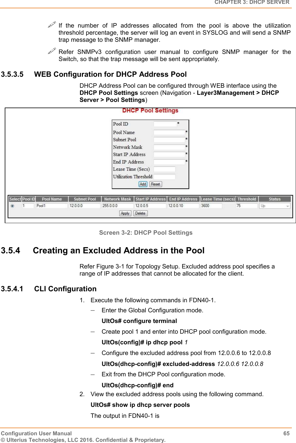   CHAPTER 3: DHCP SERVER Configuration User Manual  65 © Ulterius Technologies, LLC 2016. Confidential &amp; Proprietary.  If  the  number  of  IP  addresses  allocated  from  the  pool  is  above  the  utilization threshold percentage, the server will log an event in SYSLOG and will send a SNMP trap message to the SNMP manager.  Refer  SNMPv3  configuration  user  manual  to  configure  SNMP  manager  for  the Switch, so that the trap message will be sent appropriately. 3.5.3.5  WEB Configuration for DHCP Address Pool  DHCP Address Pool can be configured through WEB interface using the DHCP Pool Settings screen (Navigation - Layer3Management &gt; DHCP Server &gt; Pool Settings)  Screen 3-2: DHCP Pool Settings  3.5.4  Creating an Excluded Address in the Pool Refer Figure 3-1 for Topology Setup. Excluded address pool specifies a range of IP addresses that cannot be allocated for the client. 3.5.4.1  CLI Configuration 1.  Execute the following commands in FDN40-1.  Enter the Global Configuration mode. UltOs# configure terminal  Create pool 1 and enter into DHCP pool configuration mode. UltOs(config)# ip dhcp pool 1  Configure the excluded address pool from 12.0.0.6 to 12.0.0.8 UltOs(dhcp-config)# excluded-address 12.0.0.6 12.0.0.8  Exit from the DHCP Pool configuration mode. UltOs(dhcp-config)# end 2.  View the excluded address pools using the following command. UltOs# show ip dhcp server pools The output in FDN40-1 is 