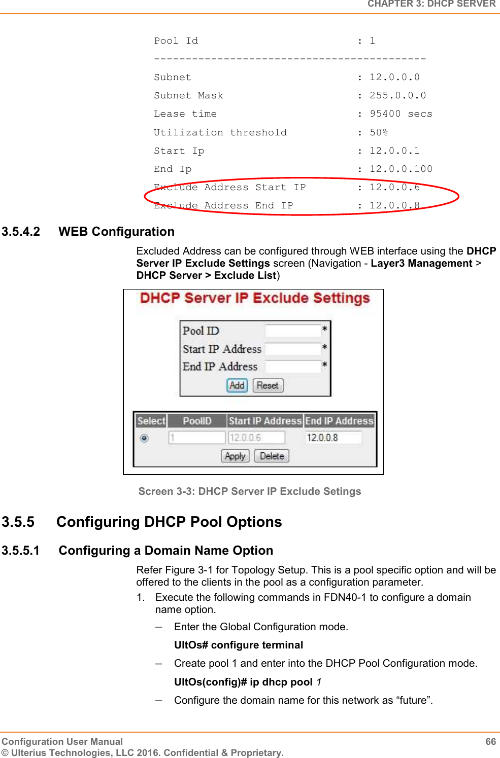   CHAPTER 3: DHCP SERVER Configuration User Manual  66 © Ulterius Technologies, LLC 2016. Confidential &amp; Proprietary. Pool Id                         : 1 ------------------------------------------- Subnet                          : 12.0.0.0 Subnet Mask                     : 255.0.0.0 Lease time                      : 95400 secs Utilization threshold           : 50% Start Ip                        : 12.0.0.1 End Ip                          : 12.0.0.100 Exclude Address Start IP        : 12.0.0.6 Exclude Address End IP          : 12.0.0.8 3.5.4.2  WEB Configuration Excluded Address can be configured through WEB interface using the DHCP Server IP Exclude Settings screen (Navigation - Layer3 Management &gt; DHCP Server &gt; Exclude List)  Screen 3-3: DHCP Server IP Exclude Setings 3.5.5  Configuring DHCP Pool Options 3.5.5.1  Configuring a Domain Name Option Refer Figure 3-1 for Topology Setup. This is a pool specific option and will be offered to the clients in the pool as a configuration parameter. 1.  Execute the following commands in FDN40-1 to configure a domain name option.  Enter the Global Configuration mode. UltOs# configure terminal  Create pool 1 and enter into the DHCP Pool Configuration mode. UltOs(config)# ip dhcp pool 1  Configure the domain name for this network as “future”. 