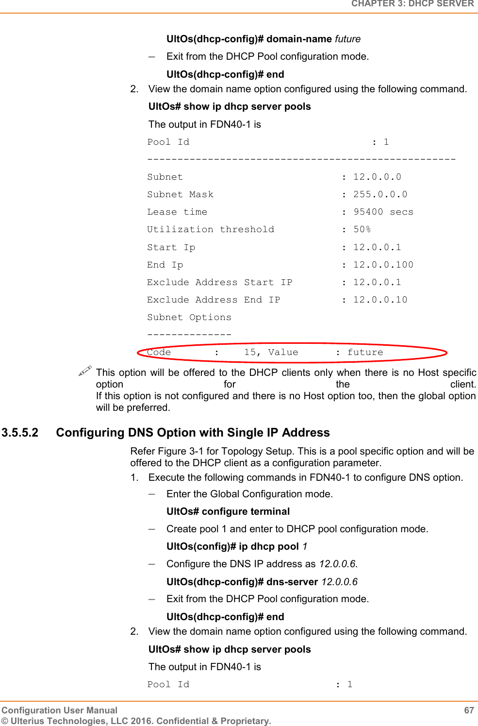   CHAPTER 3: DHCP SERVER Configuration User Manual  67 © Ulterius Technologies, LLC 2016. Confidential &amp; Proprietary. UltOs(dhcp-config)# domain-name future  Exit from the DHCP Pool configuration mode. UltOs(dhcp-config)# end 2.  View the domain name option configured using the following command. UltOs# show ip dhcp server pools The output in FDN40-1 is Pool Id                              : 1 --------------------------------------------------- Subnet                          : 12.0.0.0 Subnet Mask                     : 255.0.0.0 Lease time                      : 95400 secs Utilization threshold           : 50% Start Ip                        : 12.0.0.1 End Ip                          : 12.0.0.100 Exclude Address Start IP        : 12.0.0.1 Exclude Address End IP          : 12.0.0.10 Subnet Options -------------- Code       :    15, Value      : future  This option  will  be  offered  to the DHCP clients  only when there is  no  Host specific option  for  the  client. If this option is not configured and there is no Host option too, then the global option will be preferred. 3.5.5.2  Configuring DNS Option with Single IP Address Refer Figure 3-1 for Topology Setup. This is a pool specific option and will be offered to the DHCP client as a configuration parameter. 1.  Execute the following commands in FDN40-1 to configure DNS option.  Enter the Global Configuration mode. UltOs# configure terminal  Create pool 1 and enter to DHCP pool configuration mode. UltOs(config)# ip dhcp pool 1  Configure the DNS IP address as 12.0.0.6. UltOs(dhcp-config)# dns-server 12.0.0.6  Exit from the DHCP Pool configuration mode. UltOs(dhcp-config)# end 2.  View the domain name option configured using the following command. UltOs# show ip dhcp server pools The output in FDN40-1 is Pool Id                        : 1 