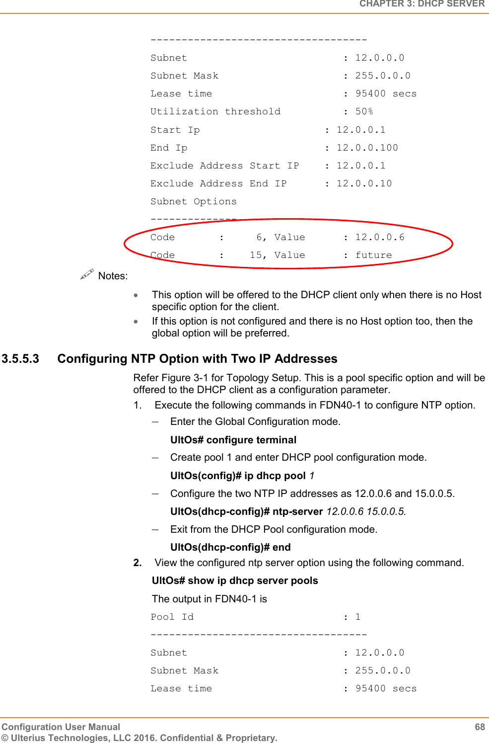   CHAPTER 3: DHCP SERVER Configuration User Manual  68 © Ulterius Technologies, LLC 2016. Confidential &amp; Proprietary. ----------------------------------- Subnet                         : 12.0.0.0 Subnet Mask                    : 255.0.0.0 Lease time                     : 95400 secs Utilization threshold          : 50% Start Ip                    : 12.0.0.1 End Ip                      : 12.0.0.100 Exclude Address Start IP    : 12.0.0.1 Exclude Address End IP      : 12.0.0.10 Subnet Options -------------- Code       :     6, Value      : 12.0.0.6 Code       :    15, Value      : future  Notes:  This option will be offered to the DHCP client only when there is no Host specific option for the client.  If this option is not configured and there is no Host option too, then the global option will be preferred. 3.5.5.3  Configuring NTP Option with Two IP Addresses Refer Figure 3-1 for Topology Setup. This is a pool specific option and will be offered to the DHCP client as a configuration parameter. 1.   Execute the following commands in FDN40-1 to configure NTP option.  Enter the Global Configuration mode. UltOs# configure terminal  Create pool 1 and enter DHCP pool configuration mode. UltOs(config)# ip dhcp pool 1  Configure the two NTP IP addresses as 12.0.0.6 and 15.0.0.5. UltOs(dhcp-config)# ntp-server 12.0.0.6 15.0.0.5.  Exit from the DHCP Pool configuration mode. UltOs(dhcp-config)# end 2.  View the configured ntp server option using the following command. UltOs# show ip dhcp server pools The output in FDN40-1 is Pool Id                        : 1 ----------------------------------- Subnet                         : 12.0.0.0 Subnet Mask                    : 255.0.0.0 Lease time                     : 95400 secs 