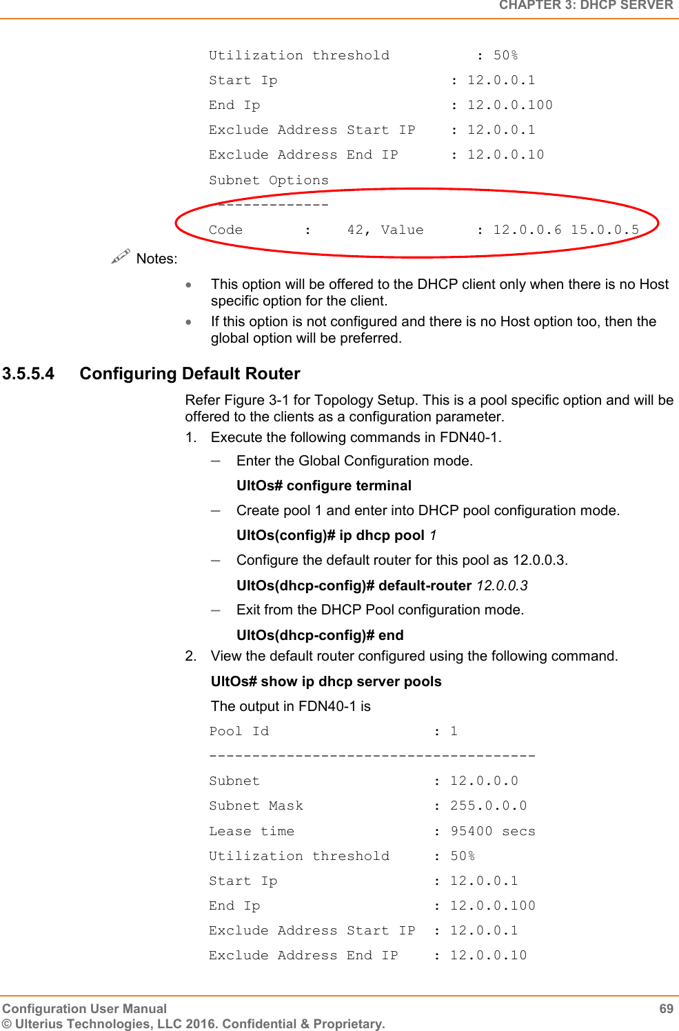   CHAPTER 3: DHCP SERVER Configuration User Manual  69 © Ulterius Technologies, LLC 2016. Confidential &amp; Proprietary. Utilization threshold          : 50% Start Ip                    : 12.0.0.1 End Ip                      : 12.0.0.100 Exclude Address Start IP    : 12.0.0.1 Exclude Address End IP      : 12.0.0.10 Subnet Options -------------- Code       :    42, Value      : 12.0.0.6 15.0.0.5  Notes:  This option will be offered to the DHCP client only when there is no Host specific option for the client.  If this option is not configured and there is no Host option too, then the global option will be preferred. 3.5.5.4  Configuring Default Router Refer Figure 3-1 for Topology Setup. This is a pool specific option and will be offered to the clients as a configuration parameter. 1.  Execute the following commands in FDN40-1.  Enter the Global Configuration mode. UltOs# configure terminal  Create pool 1 and enter into DHCP pool configuration mode. UltOs(config)# ip dhcp pool 1  Configure the default router for this pool as 12.0.0.3. UltOs(dhcp-config)# default-router 12.0.0.3  Exit from the DHCP Pool configuration mode. UltOs(dhcp-config)# end 2.  View the default router configured using the following command. UltOs# show ip dhcp server pools The output in FDN40-1 is Pool Id                   : 1 -------------------------------------- Subnet                    : 12.0.0.0 Subnet Mask               : 255.0.0.0 Lease time                : 95400 secs Utilization threshold     : 50% Start Ip                  : 12.0.0.1 End Ip                    : 12.0.0.100 Exclude Address Start IP  : 12.0.0.1 Exclude Address End IP    : 12.0.0.10 