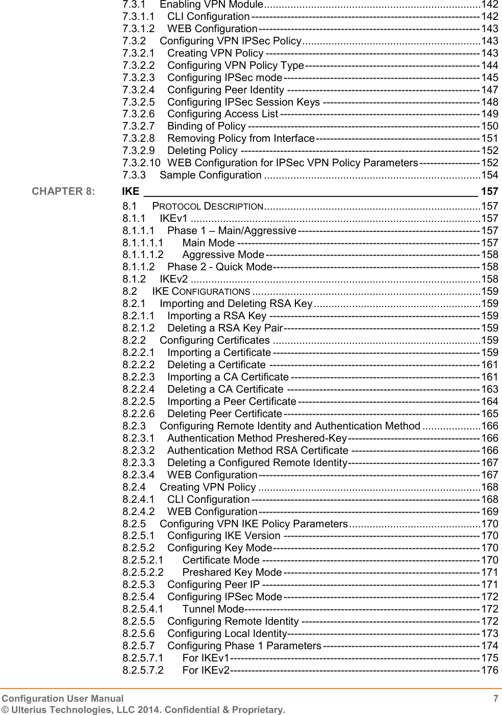   Configuration User Manual  7 © Ulterius Technologies, LLC 2014. Confidential &amp; Proprietary.  7.3.1 Enabling VPN Module ..........................................................................142 7.3.1.1 CLI Configuration ---------------------------------------------------------------- 142 7.3.1.2 WEB Configuration -------------------------------------------------------------- 143 7.3.2 Configuring VPN IPSec Policy .............................................................143 7.3.2.1 Creating VPN Policy ------------------------------------------------------------ 143 7.3.2.2 Configuring VPN Policy Type ------------------------------------------------- 144 7.3.2.3 Configuring IPSec mode ------------------------------------------------------- 145 7.3.2.4 Configuring Peer Identity ------------------------------------------------------ 147 7.3.2.5 Configuring IPSec Session Keys -------------------------------------------- 148 7.3.2.6 Configuring Access List -------------------------------------------------------- 149 7.3.2.7 Binding of Policy ----------------------------------------------------------------- 150 7.3.2.8 Removing Policy from Interface ---------------------------------------------- 151 7.3.2.9 Deleting Policy ------------------------------------------------------------------- 152 7.3.2.10 WEB Configuration for IPSec VPN Policy Parameters ----------------- 152 7.3.3 Sample Configuration ..........................................................................154 CHAPTER 8:  IKE _________________________________________________________ 157 8.1 PROTOCOL DESCRIPTION ..........................................................................157 8.1.1 IKEv1 ...................................................................................................157 8.1.1.1 Phase 1 – Main/Aggressive --------------------------------------------------- 157 8.1.1.1.1 Main Mode -------------------------------------------------------------------- 157 8.1.1.1.2 Aggressive Mode ------------------------------------------------------------ 158 8.1.1.2 Phase 2 - Quick Mode ---------------------------------------------------------- 158 8.1.2 IKEv2 ...................................................................................................158 8.2 IKE CONFIGURATIONS ..............................................................................159 8.2.1 Importing and Deleting RSA Key .........................................................159 8.2.1.1 Importing a RSA Key ----------------------------------------------------------- 159 8.2.1.2 Deleting a RSA Key Pair ------------------------------------------------------- 159 8.2.2 Configuring Certificates .......................................................................159 8.2.2.1 Importing a Certificate ---------------------------------------------------------- 159 8.2.2.2 Deleting a Certificate ----------------------------------------------------------- 161 8.2.2.3 Importing a CA Certificate ----------------------------------------------------- 161 8.2.2.4 Deleting a CA Certificate ------------------------------------------------------ 163 8.2.2.5 Importing a Peer Certificate --------------------------------------------------- 164 8.2.2.6 Deleting Peer Certificate ------------------------------------------------------- 165 8.2.3 Configuring Remote Identity and Authentication Method ....................166 8.2.3.1 Authentication Method Preshered-Key ------------------------------------- 166 8.2.3.2 Authentication Method RSA Certificate ------------------------------------ 166 8.2.3.3 Deleting a Configured Remote Identity ------------------------------------- 167 8.2.3.4 WEB Configuration -------------------------------------------------------------- 167 8.2.4 Creating VPN Policy ............................................................................168 8.2.4.1 CLI Configuration ---------------------------------------------------------------- 168 8.2.4.2 WEB Configuration -------------------------------------------------------------- 169 8.2.5 Configuring VPN IKE Policy Parameters .............................................170 8.2.5.1 Configuring IKE Version ------------------------------------------------------- 170 8.2.5.2 Configuring Key Mode ---------------------------------------------------------- 170 8.2.5.2.1 Certificate Mode ------------------------------------------------------------- 170 8.2.5.2.2 Preshared Key Mode ------------------------------------------------------- 171 8.2.5.3 Configuring Peer IP ------------------------------------------------------------- 171 8.2.5.4 Configuring IPSec Mode ------------------------------------------------------- 172 8.2.5.4.1 Tunnel Mode------------------------------------------------------------------ 172 8.2.5.5 Configuring Remote Identity -------------------------------------------------- 172 8.2.5.6 Configuring Local Identity------------------------------------------------------ 173 8.2.5.7 Configuring Phase 1 Parameters -------------------------------------------- 174 8.2.5.7.1 For IKEv1 ---------------------------------------------------------------------- 175 8.2.5.7.2 For IKEv2 ---------------------------------------------------------------------- 176 