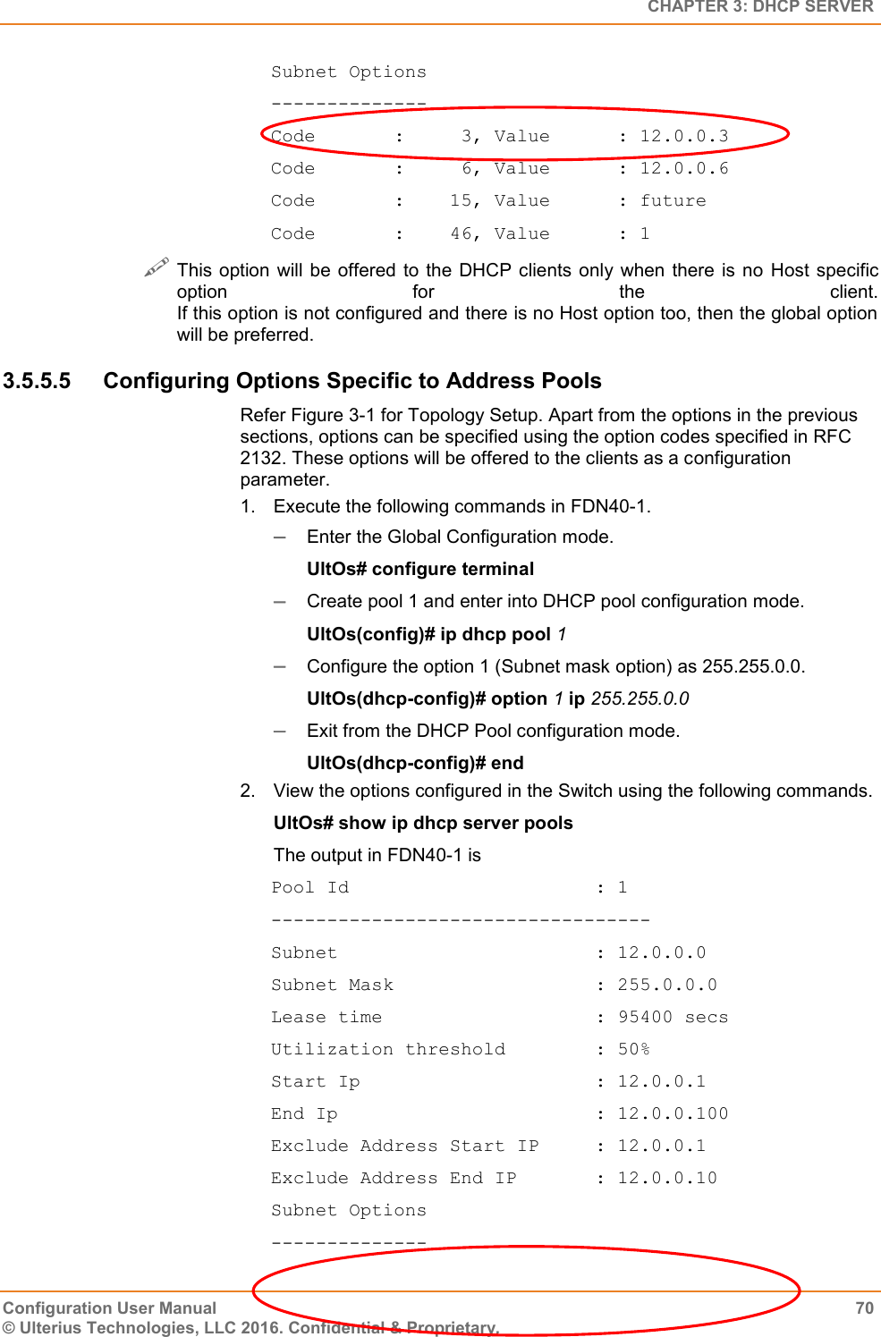   CHAPTER 3: DHCP SERVER Configuration User Manual  70 © Ulterius Technologies, LLC 2016. Confidential &amp; Proprietary. Subnet Options -------------- Code       :     3, Value      : 12.0.0.3 Code       :     6, Value      : 12.0.0.6 Code       :    15, Value      : future Code       :    46, Value      : 1  This option  will  be  offered to the DHCP clients only  when  there  is  no Host  specific option  for  the  client. If this option is not configured and there is no Host option too, then the global option will be preferred. 3.5.5.5  Configuring Options Specific to Address Pools Refer Figure 3-1 for Topology Setup. Apart from the options in the previous sections, options can be specified using the option codes specified in RFC 2132. These options will be offered to the clients as a configuration parameter. 1.  Execute the following commands in FDN40-1.  Enter the Global Configuration mode. UltOs# configure terminal  Create pool 1 and enter into DHCP pool configuration mode. UltOs(config)# ip dhcp pool 1  Configure the option 1 (Subnet mask option) as 255.255.0.0. UltOs(dhcp-config)# option 1 ip 255.255.0.0  Exit from the DHCP Pool configuration mode. UltOs(dhcp-config)# end 2.  View the options configured in the Switch using the following commands. UltOs# show ip dhcp server pools The output in FDN40-1 is Pool Id                      : 1 ---------------------------------- Subnet                       : 12.0.0.0 Subnet Mask                  : 255.0.0.0 Lease time                   : 95400 secs Utilization threshold        : 50% Start Ip                     : 12.0.0.1 End Ip                       : 12.0.0.100 Exclude Address Start IP     : 12.0.0.1 Exclude Address End IP       : 12.0.0.10 Subnet Options -------------- 