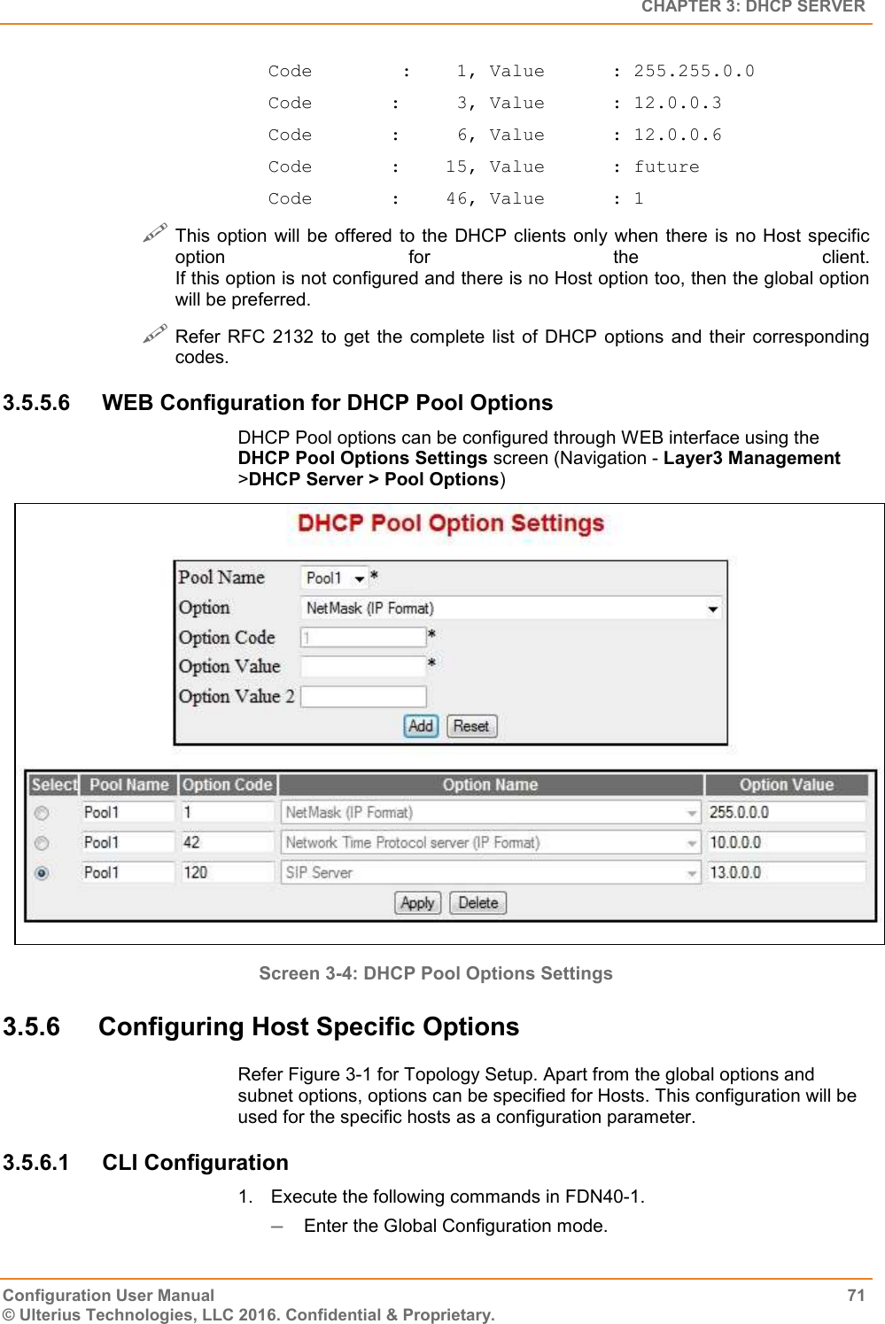   CHAPTER 3: DHCP SERVER Configuration User Manual  71 © Ulterius Technologies, LLC 2016. Confidential &amp; Proprietary. Code        :    1, Value      : 255.255.0.0 Code       :     3, Value      : 12.0.0.3 Code       :     6, Value      : 12.0.0.6 Code       :    15, Value      : future Code       :    46, Value      : 1  This option  will  be  offered to the DHCP clients only  when  there  is  no Host  specific option  for  the  client. If this option is not configured and there is no Host option too, then the global option will be preferred.  Refer RFC 2132  to  get  the  complete  list  of  DHCP options  and  their  corresponding codes. 3.5.5.6  WEB Configuration for DHCP Pool Options DHCP Pool options can be configured through WEB interface using the DHCP Pool Options Settings screen (Navigation - Layer3 Management &gt;DHCP Server &gt; Pool Options)  Screen 3-4: DHCP Pool Options Settings  3.5.6  Configuring Host Specific Options Refer Figure 3-1 for Topology Setup. Apart from the global options and subnet options, options can be specified for Hosts. This configuration will be used for the specific hosts as a configuration parameter. 3.5.6.1  CLI Configuration 1.  Execute the following commands in FDN40-1.  Enter the Global Configuration mode. 