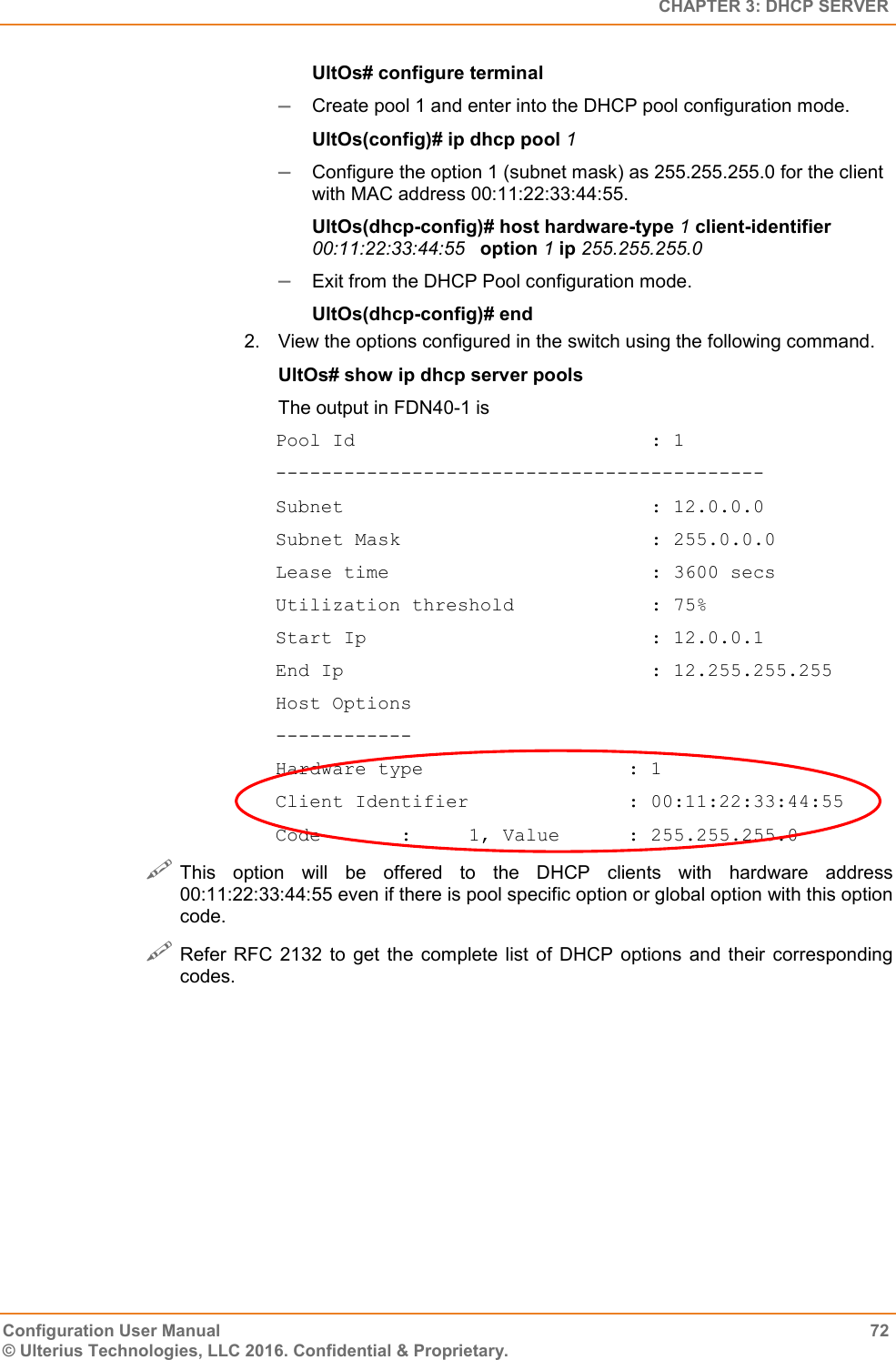   CHAPTER 3: DHCP SERVER Configuration User Manual  72 © Ulterius Technologies, LLC 2016. Confidential &amp; Proprietary. UltOs# configure terminal  Create pool 1 and enter into the DHCP pool configuration mode. UltOs(config)# ip dhcp pool 1  Configure the option 1 (subnet mask) as 255.255.255.0 for the client with MAC address 00:11:22:33:44:55. UltOs(dhcp-config)# host hardware-type 1 client-identifier 00:11:22:33:44:55   option 1 ip 255.255.255.0  Exit from the DHCP Pool configuration mode. UltOs(dhcp-config)# end 2.  View the options configured in the switch using the following command. UltOs# show ip dhcp server pools The output in FDN40-1 is Pool Id                          : 1 ------------------------------------------- Subnet                           : 12.0.0.0 Subnet Mask                      : 255.0.0.0 Lease time                       : 3600 secs Utilization threshold            : 75% Start Ip                         : 12.0.0.1 End Ip                           : 12.255.255.255 Host Options ------------ Hardware type                  : 1 Client Identifier              : 00:11:22:33:44:55 Code       :     1, Value      : 255.255.255.0  This  option  will  be  offered  to  the  DHCP  clients  with  hardware  address 00:11:22:33:44:55 even if there is pool specific option or global option with this option code.  Refer RFC 2132  to  get  the  complete  list  of  DHCP options  and  their  corresponding codes.  