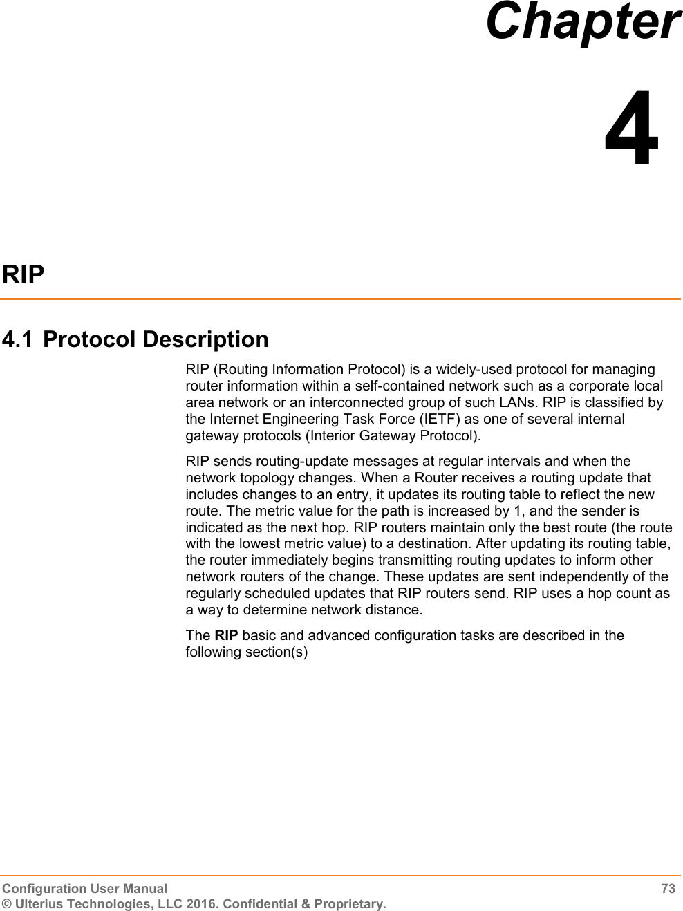  Configuration User Manual  73 © Ulterius Technologies, LLC 2016. Confidential &amp; Proprietary. Chapter  4  RIP 4.1 Protocol Description RIP (Routing Information Protocol) is a widely-used protocol for managing router information within a self-contained network such as a corporate local area network or an interconnected group of such LANs. RIP is classified by the Internet Engineering Task Force (IETF) as one of several internal gateway protocols (Interior Gateway Protocol). RIP sends routing-update messages at regular intervals and when the network topology changes. When a Router receives a routing update that includes changes to an entry, it updates its routing table to reflect the new route. The metric value for the path is increased by 1, and the sender is indicated as the next hop. RIP routers maintain only the best route (the route with the lowest metric value) to a destination. After updating its routing table, the router immediately begins transmitting routing updates to inform other network routers of the change. These updates are sent independently of the regularly scheduled updates that RIP routers send. RIP uses a hop count as a way to determine network distance.  The RIP basic and advanced configuration tasks are described in the following section(s) 