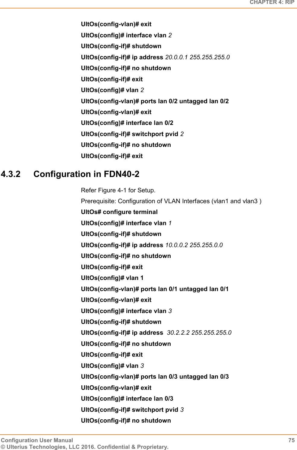   CHAPTER 4: RIP Configuration User Manual  75 © Ulterius Technologies, LLC 2016. Confidential &amp; Proprietary. UltOs(config-vlan)# exit UltOs(config)# interface vlan 2 UltOs(config-if)# shutdown UltOs(config-if)# ip address 20.0.0.1 255.255.255.0 UltOs(config-if)# no shutdown UltOs(config-if)# exit UltOs(config)# vlan 2 UltOs(config-vlan)# ports lan 0/2 untagged lan 0/2 UltOs(config-vlan)# exit UltOs(config)# interface lan 0/2 UltOs(config-if)# switchport pvid 2 UltOs(config-if)# no shutdown UltOs(config-if)# exit 4.3.2  Configuration in FDN40-2 Refer Figure 4-1 for Setup. Prerequisite: Configuration of VLAN Interfaces (vlan1 and vlan3 ) UltOs# configure terminal UltOs(config)# interface vlan 1 UltOs(config-if)# shutdown UltOs(config-if)# ip address 10.0.0.2 255.255.0.0 UltOs(config-if)# no shutdown UltOs(config-if)# exit UltOs(config)# vlan 1 UltOs(config-vlan)# ports lan 0/1 untagged lan 0/1 UltOs(config-vlan)# exit UltOs(config)# interface vlan 3 UltOs(config-if)# shutdown UltOs(config-if)# ip address  30.2.2.2 255.255.255.0 UltOs(config-if)# no shutdown UltOs(config-if)# exit UltOs(config)# vlan 3 UltOs(config-vlan)# ports lan 0/3 untagged lan 0/3 UltOs(config-vlan)# exit UltOs(config)# interface lan 0/3 UltOs(config-if)# switchport pvid 3 UltOs(config-if)# no shutdown 