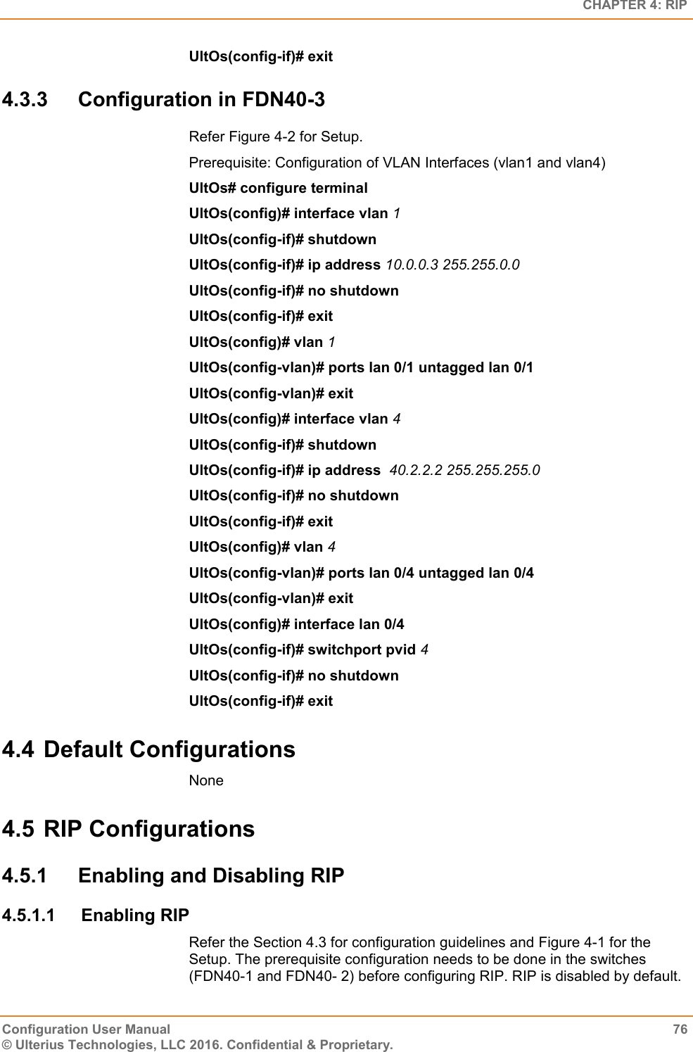   CHAPTER 4: RIP Configuration User Manual  76 © Ulterius Technologies, LLC 2016. Confidential &amp; Proprietary. UltOs(config-if)# exit 4.3.3  Configuration in FDN40-3 Refer Figure 4-2 for Setup. Prerequisite: Configuration of VLAN Interfaces (vlan1 and vlan4) UltOs# configure terminal UltOs(config)# interface vlan 1 UltOs(config-if)# shutdown UltOs(config-if)# ip address 10.0.0.3 255.255.0.0 UltOs(config-if)# no shutdown UltOs(config-if)# exit UltOs(config)# vlan 1 UltOs(config-vlan)# ports lan 0/1 untagged lan 0/1 UltOs(config-vlan)# exit UltOs(config)# interface vlan 4 UltOs(config-if)# shutdown UltOs(config-if)# ip address  40.2.2.2 255.255.255.0 UltOs(config-if)# no shutdown UltOs(config-if)# exit UltOs(config)# vlan 4 UltOs(config-vlan)# ports lan 0/4 untagged lan 0/4 UltOs(config-vlan)# exit UltOs(config)# interface lan 0/4 UltOs(config-if)# switchport pvid 4 UltOs(config-if)# no shutdown UltOs(config-if)# exit 4.4 Default Configurations None 4.5 RIP Configurations 4.5.1  Enabling and Disabling RIP 4.5.1.1  Enabling RIP Refer the Section 4.3 for configuration guidelines and Figure 4-1 for the Setup. The prerequisite configuration needs to be done in the switches (FDN40-1 and FDN40- 2) before configuring RIP. RIP is disabled by default. 