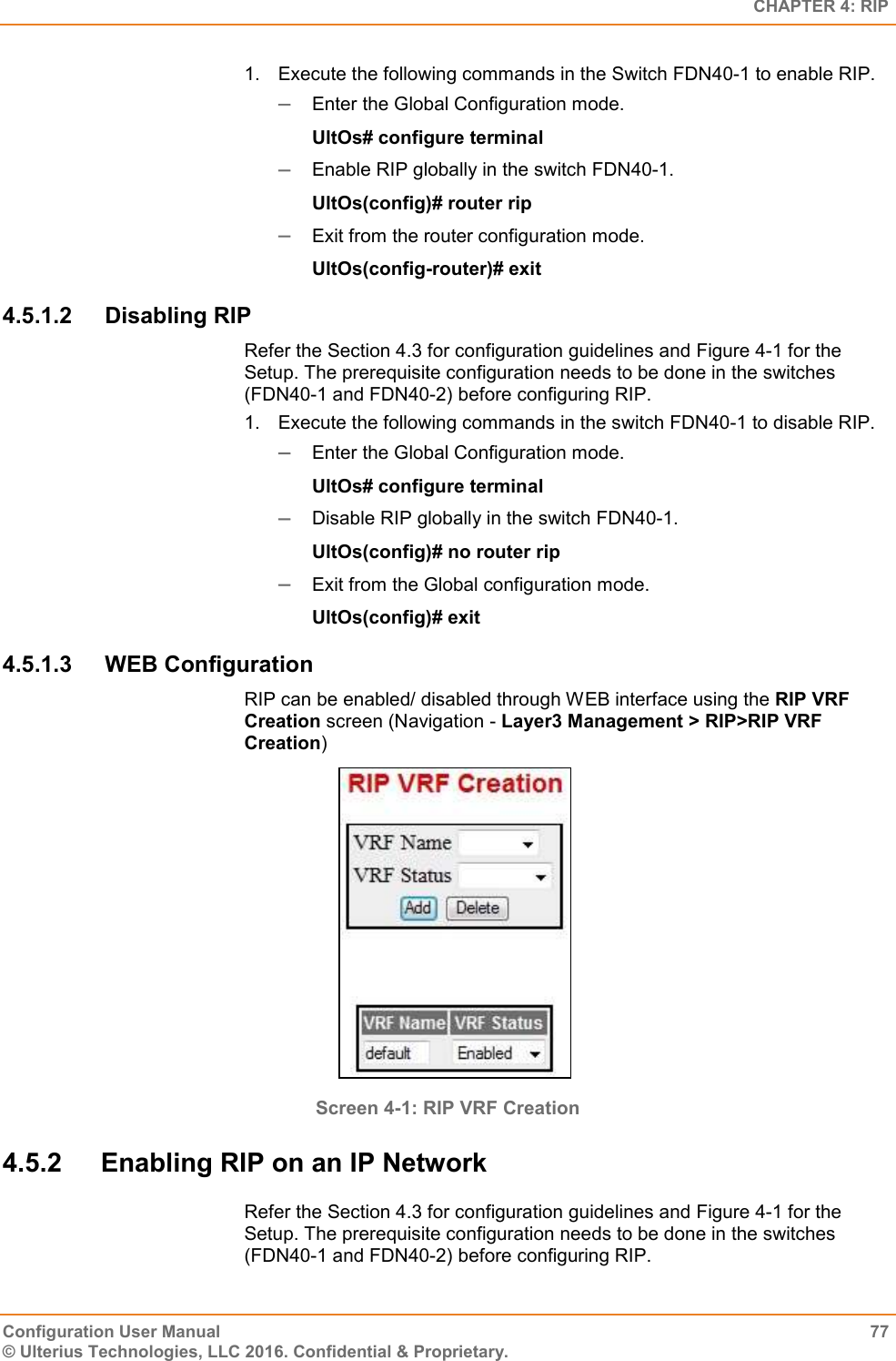   CHAPTER 4: RIP Configuration User Manual  77 © Ulterius Technologies, LLC 2016. Confidential &amp; Proprietary. 1.  Execute the following commands in the Switch FDN40-1 to enable RIP.  Enter the Global Configuration mode. UltOs# configure terminal  Enable RIP globally in the switch FDN40-1. UltOs(config)# router rip  Exit from the router configuration mode. UltOs(config-router)# exit 4.5.1.2  Disabling RIP Refer the Section 4.3 for configuration guidelines and Figure 4-1 for the Setup. The prerequisite configuration needs to be done in the switches (FDN40-1 and FDN40-2) before configuring RIP. 1.  Execute the following commands in the switch FDN40-1 to disable RIP.  Enter the Global Configuration mode. UltOs# configure terminal  Disable RIP globally in the switch FDN40-1. UltOs(config)# no router rip  Exit from the Global configuration mode. UltOs(config)# exit 4.5.1.3  WEB Configuration RIP can be enabled/ disabled through WEB interface using the RIP VRF Creation screen (Navigation - Layer3 Management &gt; RIP&gt;RIP VRF Creation)  Screen 4-1: RIP VRF Creation 4.5.2  Enabling RIP on an IP Network Refer the Section 4.3 for configuration guidelines and Figure 4-1 for the Setup. The prerequisite configuration needs to be done in the switches (FDN40-1 and FDN40-2) before configuring RIP. 