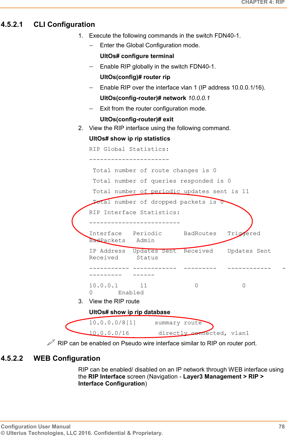   CHAPTER 4: RIP Configuration User Manual  78 © Ulterius Technologies, LLC 2016. Confidential &amp; Proprietary. 4.5.2.1  CLI Configuration 1.  Execute the following commands in the switch FDN40-1.  Enter the Global Configuration mode. UltOs# configure terminal  Enable RIP globally in the switch FDN40-1. UltOs(config)# router rip  Enable RIP over the interface vlan 1 (IP address 10.0.0.1/16). UltOs(config-router)# network 10.0.0.1  Exit from the router configuration mode. UltOs(config-router)# exit 2.  View the RIP interface using the following command. UltOs# show ip rip statistics RIP Global Statistics: ----------------------  Total number of route changes is 0  Total number of queries responded is 0  Total number of periodic updates sent is 11  Total number of dropped packets is 0 RIP Interface Statistics: ------------------------- Interface   Periodic      BadRoutes   Triggered      BadPackets   Admin IP Address  Updates Sent  Received    Updates Sent   Received     Status ----------- ------------  ---------   ------------   ----------   ------ 10.0.0.1      11             0            0              0       Enabled 3.  View the RIP route UltOs# show ip rip database 10.0.0.0/8[1]     summary route 10.0.0.0/16        directly connected, vlan1  RIP can be enabled on Pseudo wire interface similar to RIP on router port. 4.5.2.2  WEB Configuration RIP can be enabled/ disabled on an IP network through WEB interface using the RIP Interface screen (Navigation - Layer3 Management &gt; RIP &gt; Interface Configuration) 