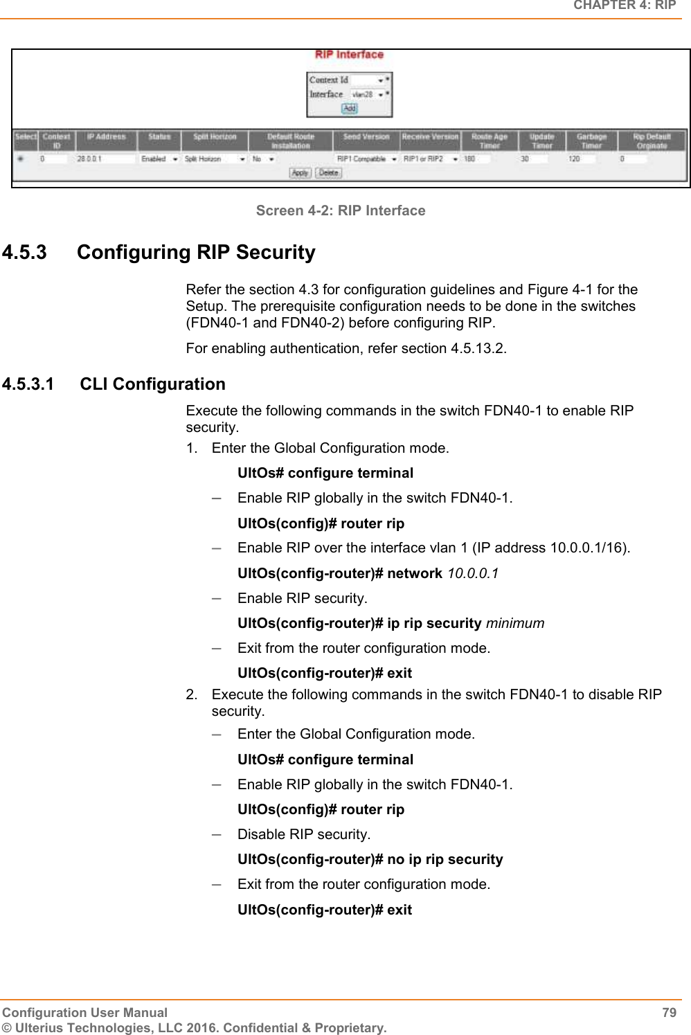   CHAPTER 4: RIP Configuration User Manual  79 © Ulterius Technologies, LLC 2016. Confidential &amp; Proprietary.  Screen 4-2: RIP Interface 4.5.3  Configuring RIP Security Refer the section 4.3 for configuration guidelines and Figure 4-1 for the Setup. The prerequisite configuration needs to be done in the switches (FDN40-1 and FDN40-2) before configuring RIP. For enabling authentication, refer section 4.5.13.2. 4.5.3.1  CLI Configuration Execute the following commands in the switch FDN40-1 to enable RIP security. 1.  Enter the Global Configuration mode. UltOs# configure terminal  Enable RIP globally in the switch FDN40-1. UltOs(config)# router rip  Enable RIP over the interface vlan 1 (IP address 10.0.0.1/16). UltOs(config-router)# network 10.0.0.1  Enable RIP security. UltOs(config-router)# ip rip security minimum  Exit from the router configuration mode. UltOs(config-router)# exit 2.  Execute the following commands in the switch FDN40-1 to disable RIP security.  Enter the Global Configuration mode. UltOs# configure terminal  Enable RIP globally in the switch FDN40-1. UltOs(config)# router rip  Disable RIP security. UltOs(config-router)# no ip rip security  Exit from the router configuration mode. UltOs(config-router)# exit 