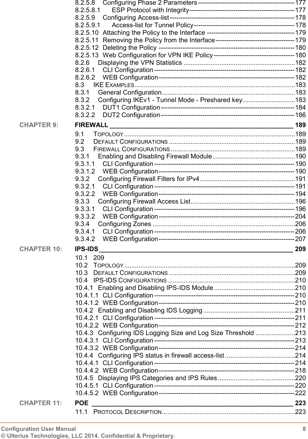   Configuration User Manual  8 © Ulterius Technologies, LLC 2014. Confidential &amp; Proprietary.  8.2.5.8 Configuring Phase 2 Parameters -------------------------------------------- 177 8.2.5.8.1 ESP Protocol with Integrity ------------------------------------------------ 177 8.2.5.9 Configuring Access-list --------------------------------------------------------- 178 8.2.5.9.1 Access-list for Tunnel Policy ---------------------------------------------- 178 8.2.5.10 Attaching the Policy to the Interface ---------------------------------------- 179 8.2.5.11 Removing the Policy from the Interface ------------------------------------ 179 8.2.5.12 Deleting the Policy -------------------------------------------------------------- 180 8.2.5.13 Web Configuration for VPN IKE Policy ------------------------------------- 180 8.2.6 Displaying the VPN Statistics ..............................................................182 8.2.6.1 CLI Configuration ---------------------------------------------------------------- 182 8.2.6.2 WEB Configuration -------------------------------------------------------------- 182 8.3 IKE EXAMPLES .........................................................................................183 8.3.1 General Configuration ..........................................................................183 8.3.2 Configuring IKEv1 - Tunnel Mode - Preshared key .............................183 8.3.2.1 DUT1 Configuration ------------------------------------------------------------- 184 8.3.2.2 DUT2 Configuration ------------------------------------------------------------- 186 CHAPTER 9:  FIREWALL ___________________________________________________ 189 9.1 TOPOLOGY ...............................................................................................189 9.2 DEFAULT CONFIGURATIONS ......................................................................189 9.3 FIREWALL CONFIGURATIONS .....................................................................189 9.3.1 Enabling and Disabling Firewall Module ..............................................190 9.3.1.1 CLI Configuration ---------------------------------------------------------------- 190 9.3.1.2 WEB Configuration -------------------------------------------------------------- 190 9.3.2 Configuring Firewall Filters for IPv4 .....................................................191 9.3.2.1 CLI Configuration ---------------------------------------------------------------- 191 9.3.2.2 WEB Configuration -------------------------------------------------------------- 194 9.3.3 Configuring Firewall Access List ..........................................................196 9.3.3.1 CLI Configuration ---------------------------------------------------------------- 196 9.3.3.2 WEB Configuration -------------------------------------------------------------- 204 9.3.4 Configuring Zones ...............................................................................206 9.3.4.1 CLI Configuration ---------------------------------------------------------------- 206 9.3.4.2 WEB Configuration -------------------------------------------------------------- 207 CHAPTER 10:  IPS-IDS ______________________________________________________ 209 10.1 209 10.2 TOPOLOGY ...............................................................................................209 10.3 DEFAULT CONFIGURATIONS ......................................................................209 10.4 IPS-IDS CONFIGURATIONS .......................................................................210 10.4.1 Enabling and Disabling IPS-IDS Module .............................................210 10.4.1.1 CLI Configuration ---------------------------------------------------------------- 210 10.4.1.2 WEB Configuration -------------------------------------------------------------- 210 10.4.2 Enabling and Disabling IDS Logging ...................................................211 10.4.2.1 CLI Configuration ---------------------------------------------------------------- 211 10.4.2.2 WEB Configuration -------------------------------------------------------------- 212 10.4.3 Configuring IDS Logging Size and Log Size Threshold ......................213 10.4.3.1 CLI Configuration ---------------------------------------------------------------- 213 10.4.3.2 WEB Configuration -------------------------------------------------------------- 214 10.4.4 Configuring IPS status in firewall access-list .......................................214 10.4.4.1 CLI Configuration ---------------------------------------------------------------- 214 10.4.4.2 WEB Configuration -------------------------------------------------------------- 218 10.4.5 Displaying IPS Categories and IPS Rules ...........................................220 10.4.5.1 CLI Configuration ---------------------------------------------------------------- 220 10.4.5.2 WEB Configuration -------------------------------------------------------------- 222 CHAPTER 11:  POE  ________________________________________________________ 223 11.1 PROTOCOL DESCRIPTION ..........................................................................223 