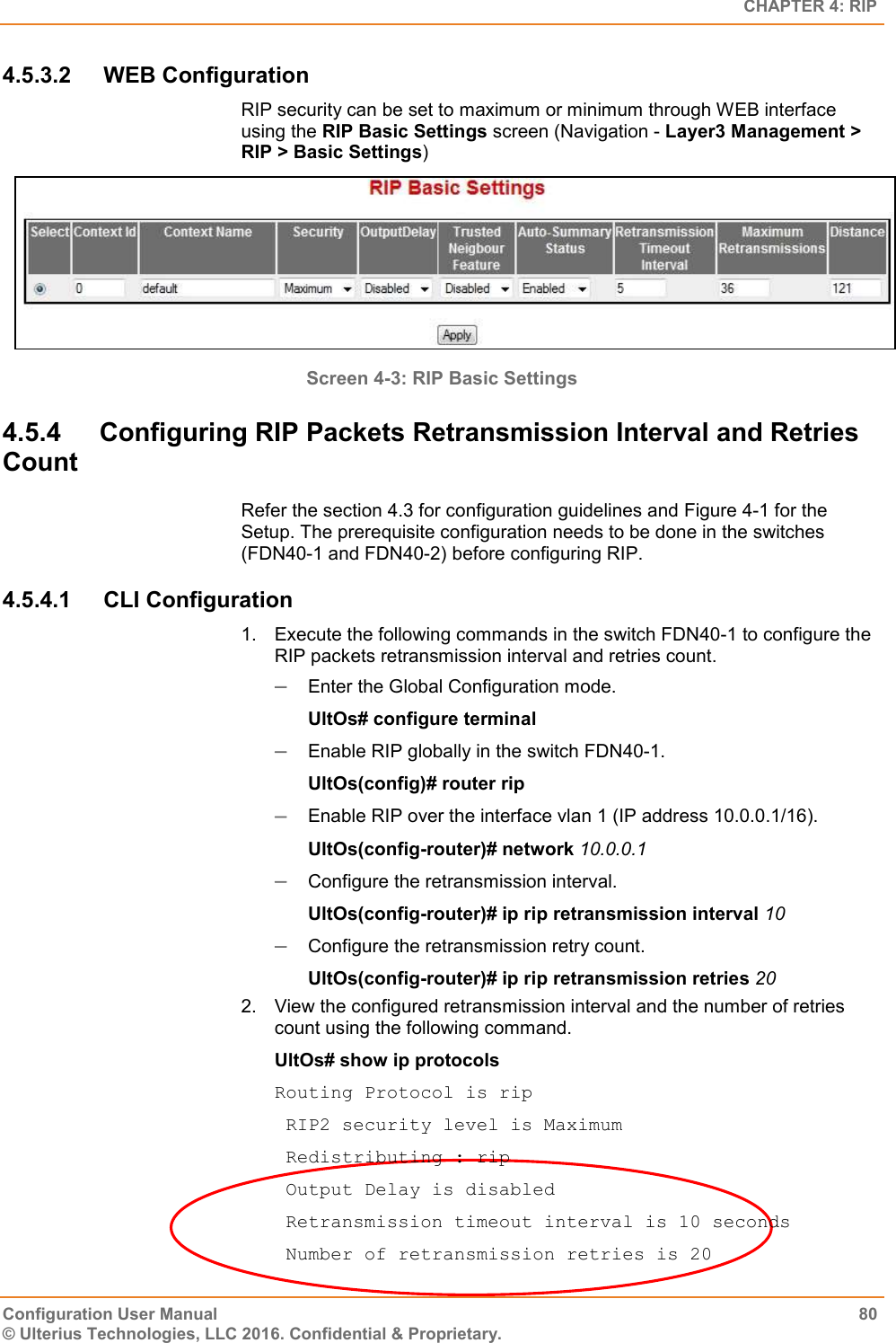   CHAPTER 4: RIP Configuration User Manual  80 © Ulterius Technologies, LLC 2016. Confidential &amp; Proprietary. 4.5.3.2  WEB Configuration RIP security can be set to maximum or minimum through WEB interface using the RIP Basic Settings screen (Navigation - Layer3 Management &gt; RIP &gt; Basic Settings)  Screen 4-3: RIP Basic Settings 4.5.4  Configuring RIP Packets Retransmission Interval and Retries Count Refer the section 4.3 for configuration guidelines and Figure 4-1 for the Setup. The prerequisite configuration needs to be done in the switches (FDN40-1 and FDN40-2) before configuring RIP. 4.5.4.1  CLI Configuration 1.  Execute the following commands in the switch FDN40-1 to configure the RIP packets retransmission interval and retries count.  Enter the Global Configuration mode. UltOs# configure terminal  Enable RIP globally in the switch FDN40-1. UltOs(config)# router rip  Enable RIP over the interface vlan 1 (IP address 10.0.0.1/16). UltOs(config-router)# network 10.0.0.1  Configure the retransmission interval. UltOs(config-router)# ip rip retransmission interval 10  Configure the retransmission retry count. UltOs(config-router)# ip rip retransmission retries 20 2.  View the configured retransmission interval and the number of retries count using the following command. UltOs# show ip protocols Routing Protocol is rip  RIP2 security level is Maximum  Redistributing : rip  Output Delay is disabled  Retransmission timeout interval is 10 seconds  Number of retransmission retries is 20 