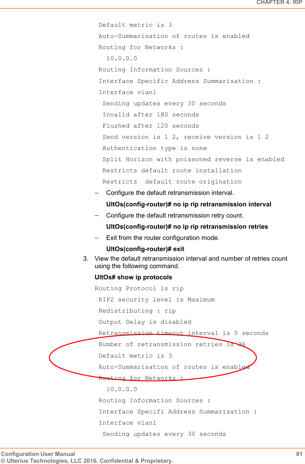   CHAPTER 4: RIP Configuration User Manual  81 © Ulterius Technologies, LLC 2016. Confidential &amp; Proprietary.  Default metric is 3  Auto-Summarisation of routes is enabled  Routing for Networks :    10.0.0.0  Routing Information Sources :  Interface Specific Address Summarisation :  Interface vlan1   Sending updates every 30 seconds   Invalid after 180 seconds   Flushed after 120 seconds   Send version is 1 2, receive version is 1 2   Authentication type is none   Split Horizon with poissoned reverse is enabled   Restricts default route installation   Restricts  default route origination  Configure the default retransmission interval. UltOs(config-router)# no ip rip retransmission interval   Configure the default retransmission retry count. UltOs(config-router)# no ip rip retransmission retries   Exit from the router configuration mode. UltOs(config-router)# exit 3.  View the default retransmission interval and number of retries count using the following command. UltOs# show ip protocols Routing Protocol is rip  RIP2 security level is Maximum  Redistributing : rip  Output Delay is disabled  Retransmission timeout interval is 5 seconds  Number of retransmission retries is 36  Default metric is 3  Auto-Summarisation of routes is enabled  Routing for Networks :    10.0.0.0  Routing Information Sources :  Interface Specifi Address Summarisation :  Interface vlan1   Sending updates every 30 seconds 