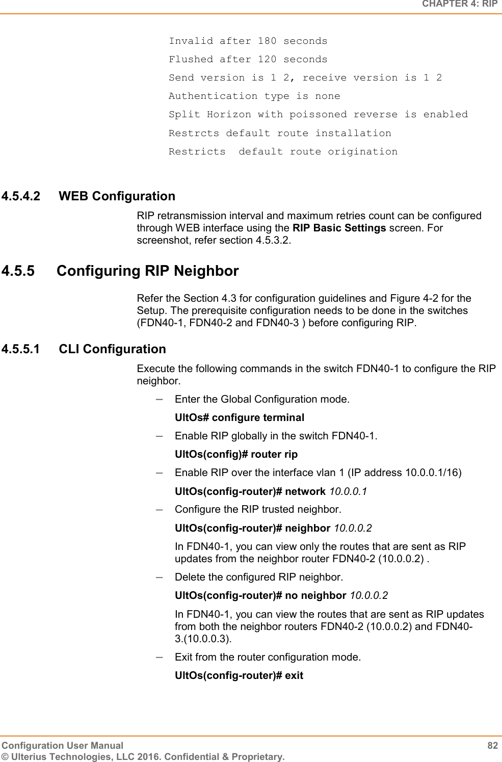   CHAPTER 4: RIP Configuration User Manual  82 © Ulterius Technologies, LLC 2016. Confidential &amp; Proprietary.   Invalid after 180 seconds   Flushed after 120 seconds   Send version is 1 2, receive version is 1 2   Authentication type is none   Split Horizon with poissoned reverse is enabled   Restrcts default route installation   Restricts  default route origination  4.5.4.2  WEB Configuration RIP retransmission interval and maximum retries count can be configured through WEB interface using the RIP Basic Settings screen. For screenshot, refer section 4.5.3.2. 4.5.5  Configuring RIP Neighbor Refer the Section 4.3 for configuration guidelines and Figure 4-2 for the Setup. The prerequisite configuration needs to be done in the switches (FDN40-1, FDN40-2 and FDN40-3 ) before configuring RIP. 4.5.5.1  CLI Configuration Execute the following commands in the switch FDN40-1 to configure the RIP neighbor.  Enter the Global Configuration mode. UltOs# configure terminal  Enable RIP globally in the switch FDN40-1. UltOs(config)# router rip  Enable RIP over the interface vlan 1 (IP address 10.0.0.1/16) UltOs(config-router)# network 10.0.0.1  Configure the RIP trusted neighbor. UltOs(config-router)# neighbor 10.0.0.2 In FDN40-1, you can view only the routes that are sent as RIP updates from the neighbor router FDN40-2 (10.0.0.2) .  Delete the configured RIP neighbor. UltOs(config-router)# no neighbor 10.0.0.2 In FDN40-1, you can view the routes that are sent as RIP updates from both the neighbor routers FDN40-2 (10.0.0.2) and FDN40-3.(10.0.0.3).  Exit from the router configuration mode. UltOs(config-router)# exit 