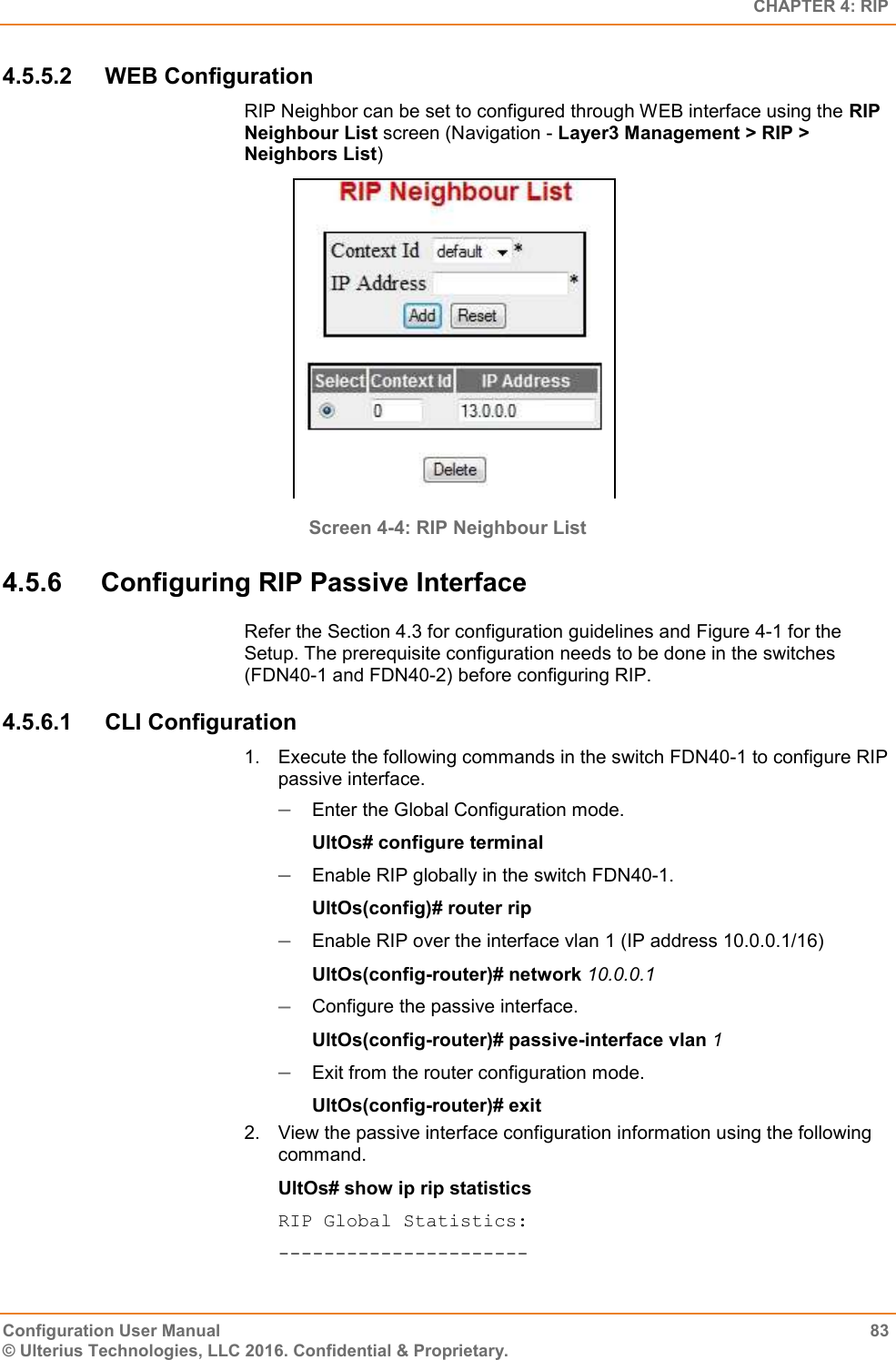   CHAPTER 4: RIP Configuration User Manual  83 © Ulterius Technologies, LLC 2016. Confidential &amp; Proprietary. 4.5.5.2  WEB Configuration RIP Neighbor can be set to configured through WEB interface using the RIP Neighbour List screen (Navigation - Layer3 Management &gt; RIP &gt; Neighbors List)  Screen 4-4: RIP Neighbour List 4.5.6  Configuring RIP Passive Interface Refer the Section 4.3 for configuration guidelines and Figure 4-1 for the Setup. The prerequisite configuration needs to be done in the switches (FDN40-1 and FDN40-2) before configuring RIP. 4.5.6.1  CLI Configuration 1.  Execute the following commands in the switch FDN40-1 to configure RIP passive interface.  Enter the Global Configuration mode. UltOs# configure terminal  Enable RIP globally in the switch FDN40-1. UltOs(config)# router rip  Enable RIP over the interface vlan 1 (IP address 10.0.0.1/16) UltOs(config-router)# network 10.0.0.1  Configure the passive interface. UltOs(config-router)# passive-interface vlan 1  Exit from the router configuration mode. UltOs(config-router)# exit 2.  View the passive interface configuration information using the following command. UltOs# show ip rip statistics RIP Global Statistics: ---------------------- 