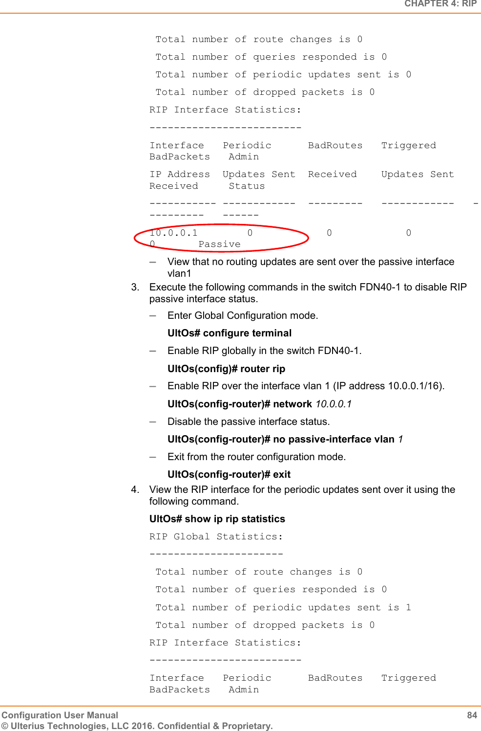   CHAPTER 4: RIP Configuration User Manual  84 © Ulterius Technologies, LLC 2016. Confidential &amp; Proprietary.  Total number of route changes is 0  Total number of queries responded is 0  Total number of periodic updates sent is 0  Total number of dropped packets is 0 RIP Interface Statistics: ------------------------- Interface   Periodic      BadRoutes   Triggered      BadPackets   Admin IP Address  Updates Sent  Received    Updates Sent   Received     Status ----------- ------------  ---------   ------------   ----------   ------ 10.0.0.1        0            0            0              0       Passive  View that no routing updates are sent over the passive interface vlan1 3.  Execute the following commands in the switch FDN40-1 to disable RIP passive interface status.  Enter Global Configuration mode. UltOs# configure terminal  Enable RIP globally in the switch FDN40-1. UltOs(config)# router rip  Enable RIP over the interface vlan 1 (IP address 10.0.0.1/16). UltOs(config-router)# network 10.0.0.1  Disable the passive interface status. UltOs(config-router)# no passive-interface vlan 1  Exit from the router configuration mode. UltOs(config-router)# exit 4.  View the RIP interface for the periodic updates sent over it using the following command. UltOs# show ip rip statistics RIP Global Statistics: ----------------------  Total number of route changes is 0  Total number of queries responded is 0  Total number of periodic updates sent is 1  Total number of dropped packets is 0 RIP Interface Statistics: ------------------------- Interface   Periodic      BadRoutes   Triggered      BadPackets   Admin 