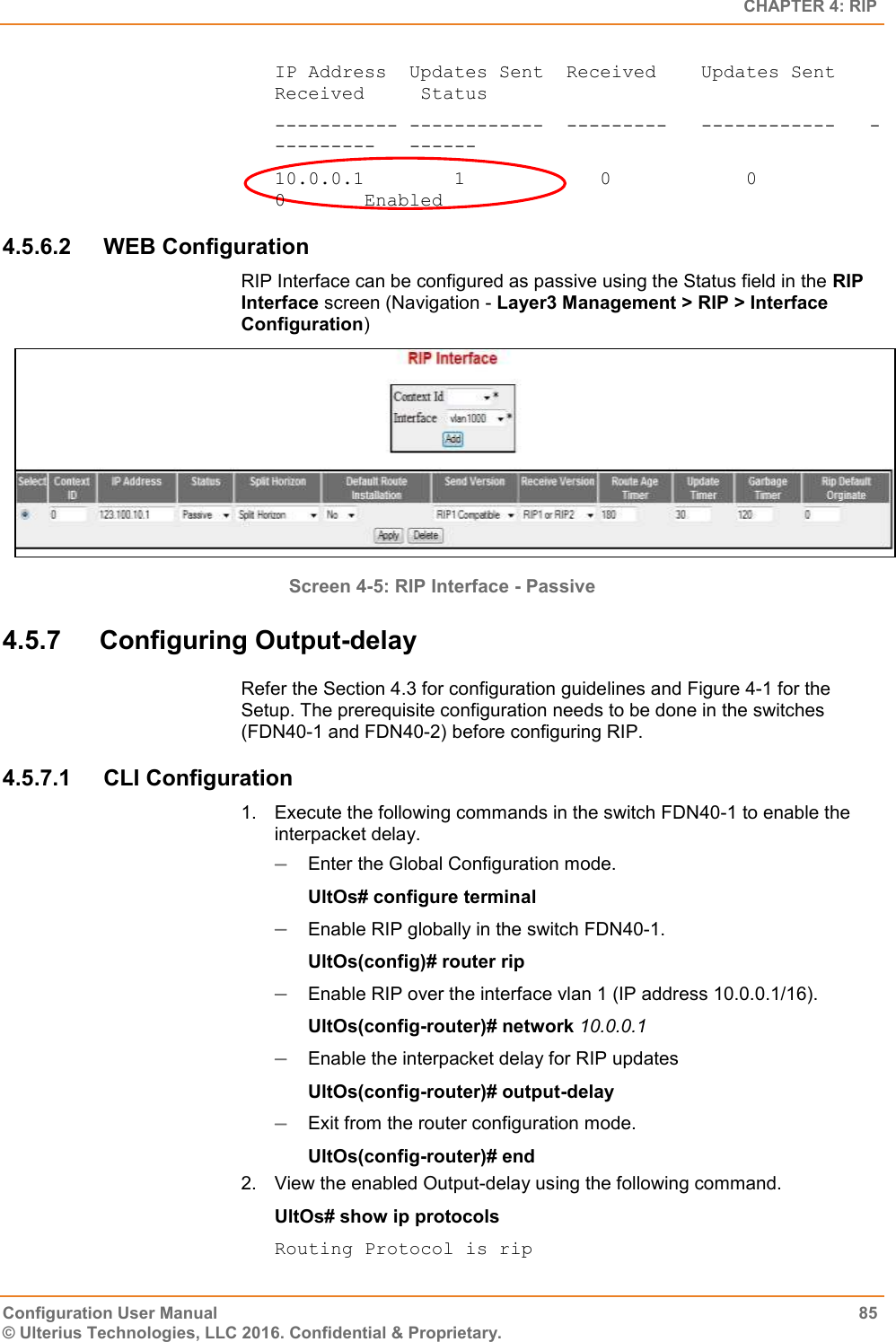   CHAPTER 4: RIP Configuration User Manual  85 © Ulterius Technologies, LLC 2016. Confidential &amp; Proprietary. IP Address  Updates Sent  Received    Updates Sent   Received     Status ----------- ------------  ---------   ------------   ----------   ------ 10.0.0.1        1            0            0              0       Enabled 4.5.6.2  WEB Configuration RIP Interface can be configured as passive using the Status field in the RIP Interface screen (Navigation - Layer3 Management &gt; RIP &gt; Interface Configuration)  Screen 4-5: RIP Interface - Passive 4.5.7  Configuring Output-delay Refer the Section 4.3 for configuration guidelines and Figure 4-1 for the Setup. The prerequisite configuration needs to be done in the switches (FDN40-1 and FDN40-2) before configuring RIP. 4.5.7.1  CLI Configuration 1.  Execute the following commands in the switch FDN40-1 to enable the interpacket delay.  Enter the Global Configuration mode. UltOs# configure terminal  Enable RIP globally in the switch FDN40-1. UltOs(config)# router rip  Enable RIP over the interface vlan 1 (IP address 10.0.0.1/16). UltOs(config-router)# network 10.0.0.1  Enable the interpacket delay for RIP updates UltOs(config-router)# output-delay  Exit from the router configuration mode. UltOs(config-router)# end 2.  View the enabled Output-delay using the following command. UltOs# show ip protocols Routing Protocol is rip 