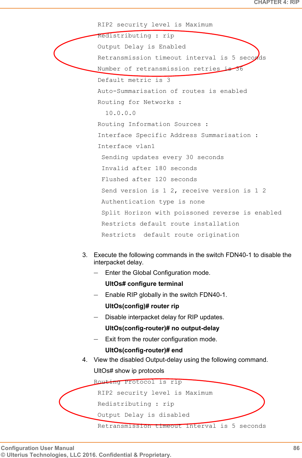   CHAPTER 4: RIP Configuration User Manual  86 © Ulterius Technologies, LLC 2016. Confidential &amp; Proprietary.  RIP2 security level is Maximum  Redistributing : rip  Output Delay is Enabled  Retransmission timeout interval is 5 seconds  Number of retransmission retries is 36  Default metric is 3  Auto-Summarisation of routes is enabled  Routing for Networks :    10.0.0.0  Routing Information Sources :  Interface Specific Address Summarisation :  Interface vlan1   Sending updates every 30 seconds   Invalid after 180 seconds   Flushed after 120 seconds   Send version is 1 2, receive version is 1 2   Authentication type is none   Split Horizon with poissoned reverse is enabled   Restricts default route installation   Restricts  default route origination  3.  Execute the following commands in the switch FDN40-1 to disable the interpacket delay.  Enter the Global Configuration mode. UltOs# configure terminal  Enable RIP globally in the switch FDN40-1. UltOs(config)# router rip  Disable interpacket delay for RIP updates. UltOs(config-router)# no output-delay  Exit from the router configuration mode. UltOs(config-router)# end 4.  View the disabled Output-delay using the following command. UltOs# show ip protocols Routing Protocol is rip  RIP2 security level is Maximum  Redistributing : rip  Output Delay is disabled  Retransmission timeout interval is 5 seconds 