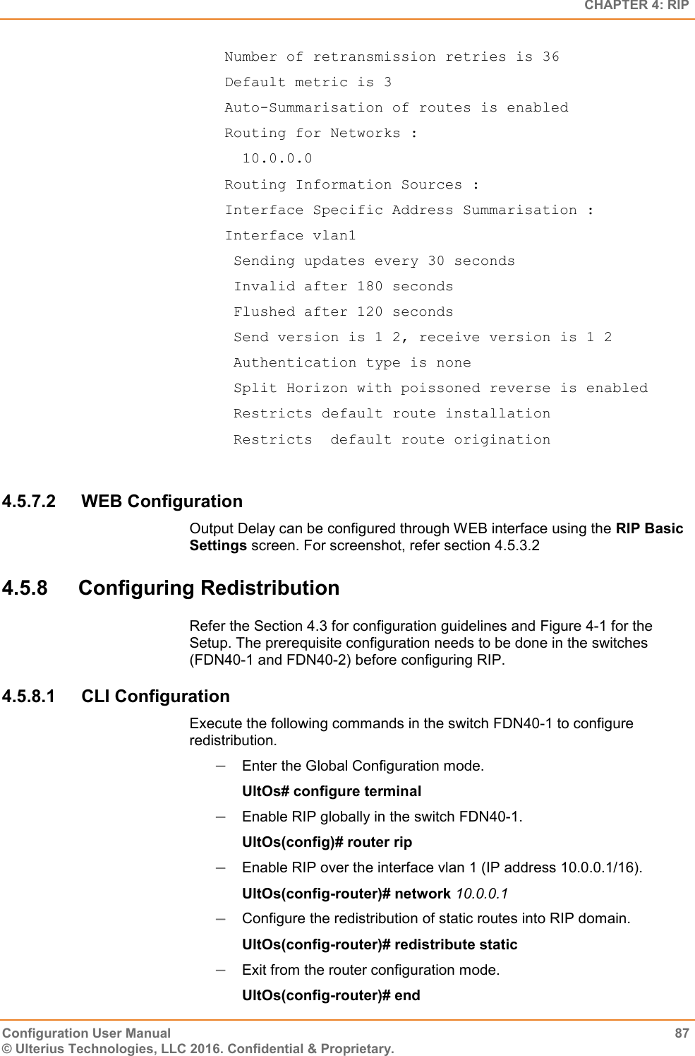   CHAPTER 4: RIP Configuration User Manual  87 © Ulterius Technologies, LLC 2016. Confidential &amp; Proprietary.  Number of retransmission retries is 36  Default metric is 3  Auto-Summarisation of routes is enabled  Routing for Networks :    10.0.0.0  Routing Information Sources :  Interface Specific Address Summarisation :  Interface vlan1   Sending updates every 30 seconds   Invalid after 180 seconds   Flushed after 120 seconds   Send version is 1 2, receive version is 1 2   Authentication type is none   Split Horizon with poissoned reverse is enabled   Restricts default route installation   Restricts  default route origination  4.5.7.2  WEB Configuration Output Delay can be configured through WEB interface using the RIP Basic Settings screen. For screenshot, refer section 4.5.3.2 4.5.8  Configuring Redistribution Refer the Section 4.3 for configuration guidelines and Figure 4-1 for the Setup. The prerequisite configuration needs to be done in the switches (FDN40-1 and FDN40-2) before configuring RIP. 4.5.8.1  CLI Configuration Execute the following commands in the switch FDN40-1 to configure redistribution.  Enter the Global Configuration mode. UltOs# configure terminal  Enable RIP globally in the switch FDN40-1. UltOs(config)# router rip  Enable RIP over the interface vlan 1 (IP address 10.0.0.1/16). UltOs(config-router)# network 10.0.0.1  Configure the redistribution of static routes into RIP domain. UltOs(config-router)# redistribute static  Exit from the router configuration mode. UltOs(config-router)# end 