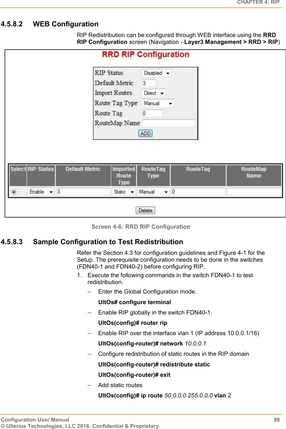   CHAPTER 4: RIP Configuration User Manual  88 © Ulterius Technologies, LLC 2016. Confidential &amp; Proprietary. 4.5.8.2  WEB Configuration RIP Redistribution can be configured through WEB interface using the RRD RIP Configuration screen (Navigation - Layer3 Management &gt; RRD &gt; RIP)  Screen 4-6: RRD RIP Configuration 4.5.8.3  Sample Configuration to Test Redistribution Refer the Section 4.3 for configuration guidelines and Figure 4-1 for the Setup. The prerequisite configuration needs to be done in the switches (FDN40-1 and FDN40-2) before configuring RIP. 1.  Execute the following commands in the switch FDN40-1 to test redistribution.  Enter the Global Configuration mode. UltOs# configure terminal  Enable RIP globally in the switch FDN40-1. UltOs(config)# router rip  Enable RIP over the interface vlan 1 (IP address 10.0.0.1/16) UltOs(config-router)# network 10.0.0.1  Configure redistribution of static routes in the RIP domain UltOs(config-router)# redistribute static UltOs(config-router)# exit  Add static routes UltOs(config)# ip route 50.0.0.0 255.0.0.0 vlan 2 