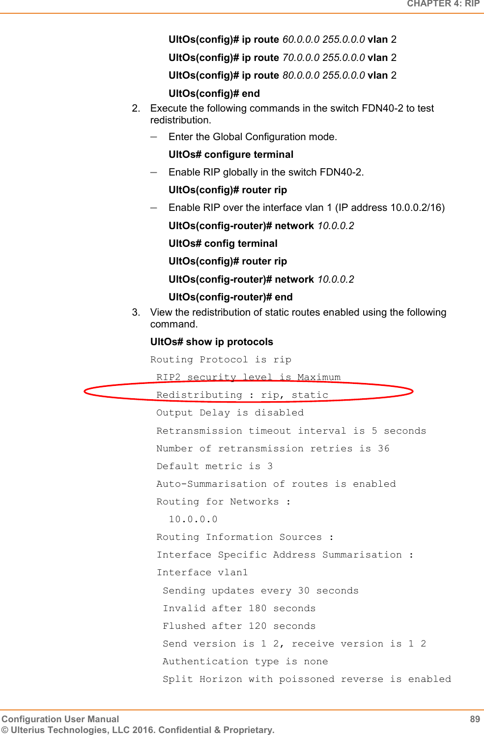   CHAPTER 4: RIP Configuration User Manual  89 © Ulterius Technologies, LLC 2016. Confidential &amp; Proprietary. UltOs(config)# ip route 60.0.0.0 255.0.0.0 vlan 2 UltOs(config)# ip route 70.0.0.0 255.0.0.0 vlan 2 UltOs(config)# ip route 80.0.0.0 255.0.0.0 vlan 2 UltOs(config)# end 2.  Execute the following commands in the switch FDN40-2 to test redistribution.  Enter the Global Configuration mode. UltOs# configure terminal  Enable RIP globally in the switch FDN40-2. UltOs(config)# router rip  Enable RIP over the interface vlan 1 (IP address 10.0.0.2/16) UltOs(config-router)# network 10.0.0.2 UltOs# config terminal UltOs(config)# router rip UltOs(config-router)# network 10.0.0.2 UltOs(config-router)# end 3.  View the redistribution of static routes enabled using the following command. UltOs# show ip protocols Routing Protocol is rip  RIP2 security level is Maximum  Redistributing : rip, static  Output Delay is disabled  Retransmission timeout interval is 5 seconds  Number of retransmission retries is 36  Default metric is 3  Auto-Summarisation of routes is enabled  Routing for Networks :    10.0.0.0  Routing Information Sources :  Interface Specific Address Summarisation :  Interface vlan1   Sending updates every 30 seconds   Invalid after 180 seconds   Flushed after 120 seconds   Send version is 1 2, receive version is 1 2   Authentication type is none   Split Horizon with poissoned reverse is enabled 