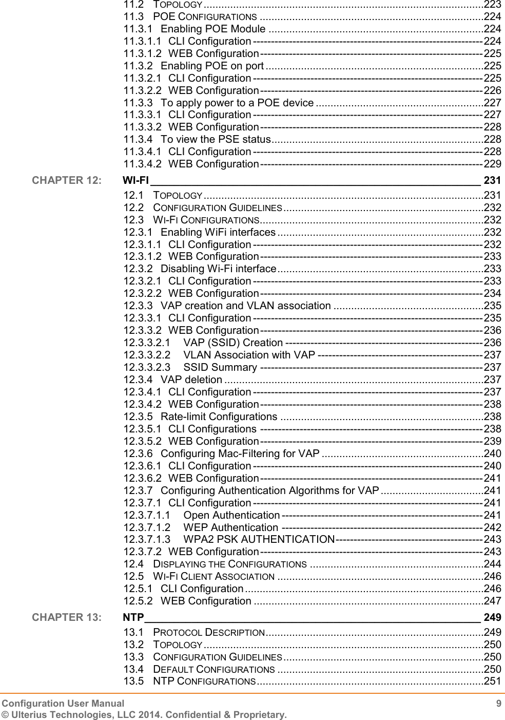   Configuration User Manual  9 © Ulterius Technologies, LLC 2014. Confidential &amp; Proprietary.  11.2 TOPOLOGY ...............................................................................................223 11.3 POE CONFIGURATIONS ............................................................................224 11.3.1 Enabling POE Module .........................................................................224 11.3.1.1 CLI Configuration ---------------------------------------------------------------- 224 11.3.1.2 WEB Configuration -------------------------------------------------------------- 225 11.3.2 Enabling POE on port ..........................................................................225 11.3.2.1 CLI Configuration ---------------------------------------------------------------- 225 11.3.2.2 WEB Configuration -------------------------------------------------------------- 226 11.3.3 To apply power to a POE device .........................................................227 11.3.3.1 CLI Configuration ---------------------------------------------------------------- 227 11.3.3.2 WEB Configuration -------------------------------------------------------------- 228 11.3.4 To view the PSE status ........................................................................228 11.3.4.1 CLI Configuration ---------------------------------------------------------------- 228 11.3.4.2 WEB Configuration -------------------------------------------------------------- 229 CHAPTER 12:  WI-FI ________________________________________________________ 231 12.1 TOPOLOGY ...............................................................................................231 12.2 CONFIGURATION GUIDELINES ....................................................................232 12.3 WI-FI CONFIGURATIONS ............................................................................232 12.3.1 Enabling WiFi interfaces ......................................................................232 12.3.1.1 CLI Configuration ---------------------------------------------------------------- 232 12.3.1.2 WEB Configuration -------------------------------------------------------------- 233 12.3.2 Disabling Wi-Fi interface ......................................................................233 12.3.2.1 CLI Configuration ---------------------------------------------------------------- 233 12.3.2.2 WEB Configuration -------------------------------------------------------------- 234 12.3.3 VAP creation and VLAN association ...................................................235 12.3.3.1 CLI Configuration ---------------------------------------------------------------- 235 12.3.3.2 WEB Configuration -------------------------------------------------------------- 236 12.3.3.2.1 VAP (SSID) Creation ------------------------------------------------------- 236 12.3.3.2.2 VLAN Association with VAP ---------------------------------------------- 237 12.3.3.2.3 SSID Summary -------------------------------------------------------------- 237 12.3.4 VAP deletion ........................................................................................237 12.3.4.1 CLI Configuration ---------------------------------------------------------------- 237 12.3.4.2 WEB Configuration -------------------------------------------------------------- 238 12.3.5 Rate-limit Configurations .....................................................................238 12.3.5.1 CLI Configurations -------------------------------------------------------------- 238 12.3.5.2 WEB Configuration -------------------------------------------------------------- 239 12.3.6 Configuring Mac-Filtering for VAP .......................................................240 12.3.6.1 CLI Configuration ---------------------------------------------------------------- 240 12.3.6.2 WEB Configuration -------------------------------------------------------------- 241 12.3.7 Configuring Authentication Algorithms for VAP ...................................241 12.3.7.1 CLI Configuration ---------------------------------------------------------------- 241 12.3.7.1.1 Open Authentication -------------------------------------------------------- 241 12.3.7.1.2 WEP Authentication -------------------------------------------------------- 242 12.3.7.1.3 WPA2 PSK AUTHENTICATION ----------------------------------------- 243 12.3.7.2 WEB Configuration -------------------------------------------------------------- 243 12.4 DISPLAYING THE CONFIGURATIONS ...........................................................244 12.5 WI-FI CLIENT ASSOCIATION ......................................................................246 12.5.1 CLI Configuration .................................................................................246 12.5.2 WEB Configuration ..............................................................................247 CHAPTER 13:  NTP _________________________________________________________ 249 13.1 PROTOCOL DESCRIPTION ..........................................................................249 13.2 TOPOLOGY ...............................................................................................250 13.3 CONFIGURATION GUIDELINES ....................................................................250 13.4 DEFAULT CONFIGURATIONS ......................................................................250 13.5 NTP CONFIGURATIONS .............................................................................251 