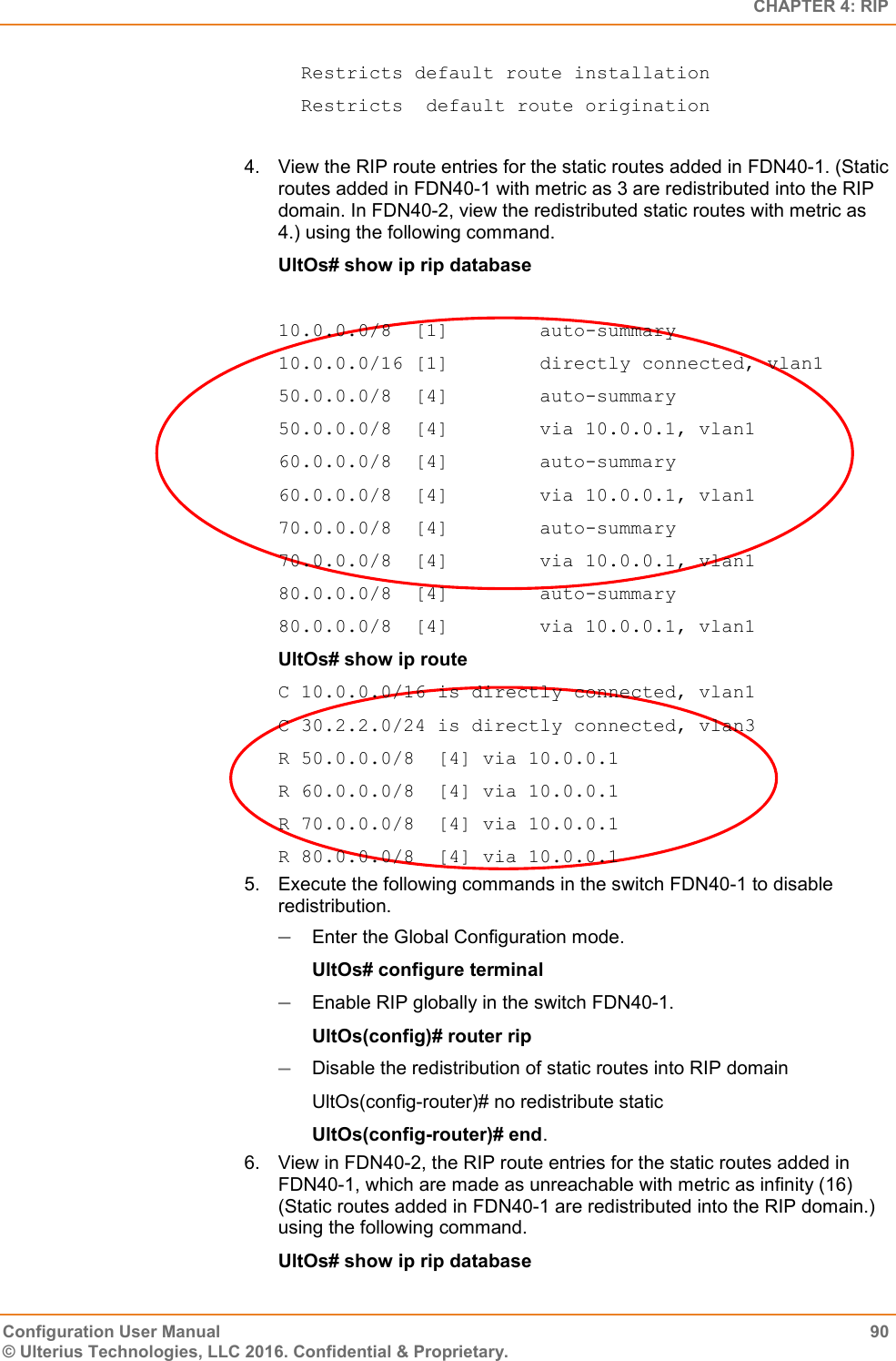   CHAPTER 4: RIP Configuration User Manual  90 © Ulterius Technologies, LLC 2016. Confidential &amp; Proprietary.   Restricts default route installation   Restricts  default route origination  4.  View the RIP route entries for the static routes added in FDN40-1. (Static routes added in FDN40-1 with metric as 3 are redistributed into the RIP domain. In FDN40-2, view the redistributed static routes with metric as 4.) using the following command. UltOs# show ip rip database  10.0.0.0/8  [1]        auto-summary 10.0.0.0/16 [1]        directly connected, vlan1 50.0.0.0/8  [4]        auto-summary 50.0.0.0/8  [4]        via 10.0.0.1, vlan1 60.0.0.0/8  [4]        auto-summary 60.0.0.0/8  [4]        via 10.0.0.1, vlan1 70.0.0.0/8  [4]        auto-summary 70.0.0.0/8  [4]        via 10.0.0.1, vlan1 80.0.0.0/8  [4]        auto-summary 80.0.0.0/8  [4]        via 10.0.0.1, vlan1 UltOs# show ip route C 10.0.0.0/16 is directly connected, vlan1 C 30.2.2.0/24 is directly connected, vlan3 R 50.0.0.0/8  [4] via 10.0.0.1 R 60.0.0.0/8  [4] via 10.0.0.1 R 70.0.0.0/8  [4] via 10.0.0.1 R 80.0.0.0/8  [4] via 10.0.0.1 5.  Execute the following commands in the switch FDN40-1 to disable redistribution.  Enter the Global Configuration mode. UltOs# configure terminal  Enable RIP globally in the switch FDN40-1. UltOs(config)# router rip  Disable the redistribution of static routes into RIP domain UltOs(config-router)# no redistribute static UltOs(config-router)# end. 6.  View in FDN40-2, the RIP route entries for the static routes added in FDN40-1, which are made as unreachable with metric as infinity (16) (Static routes added in FDN40-1 are redistributed into the RIP domain.) using the following command. UltOs# show ip rip database 