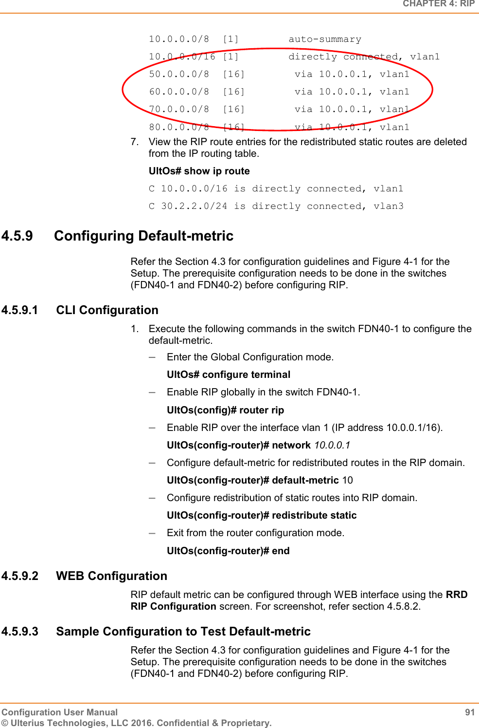   CHAPTER 4: RIP Configuration User Manual  91 © Ulterius Technologies, LLC 2016. Confidential &amp; Proprietary. 10.0.0.0/8  [1]        auto-summary 10.0.0.0/16 [1]        directly connected, vlan1 50.0.0.0/8  [16]        via 10.0.0.1, vlan1 60.0.0.0/8  [16]        via 10.0.0.1, vlan1 70.0.0.0/8  [16]        via 10.0.0.1, vlan1 80.0.0.0/8  [16]        via 10.0.0.1, vlan1 7.  View the RIP route entries for the redistributed static routes are deleted from the IP routing table. UltOs# show ip route C 10.0.0.0/16 is directly connected, vlan1 C 30.2.2.0/24 is directly connected, vlan3 4.5.9  Configuring Default-metric Refer the Section 4.3 for configuration guidelines and Figure 4-1 for the Setup. The prerequisite configuration needs to be done in the switches (FDN40-1 and FDN40-2) before configuring RIP. 4.5.9.1  CLI Configuration 1.  Execute the following commands in the switch FDN40-1 to configure the default-metric.  Enter the Global Configuration mode. UltOs# configure terminal  Enable RIP globally in the switch FDN40-1. UltOs(config)# router rip  Enable RIP over the interface vlan 1 (IP address 10.0.0.1/16). UltOs(config-router)# network 10.0.0.1  Configure default-metric for redistributed routes in the RIP domain. UltOs(config-router)# default-metric 10  Configure redistribution of static routes into RIP domain. UltOs(config-router)# redistribute static  Exit from the router configuration mode. UltOs(config-router)# end 4.5.9.2  WEB Configuration RIP default metric can be configured through WEB interface using the RRD RIP Configuration screen. For screenshot, refer section 4.5.8.2. 4.5.9.3  Sample Configuration to Test Default-metric Refer the Section 4.3 for configuration guidelines and Figure 4-1 for the Setup. The prerequisite configuration needs to be done in the switches (FDN40-1 and FDN40-2) before configuring RIP. 