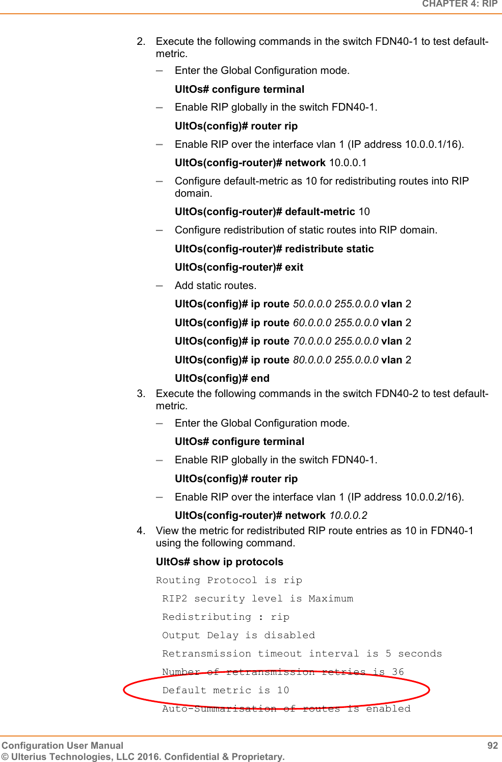   CHAPTER 4: RIP Configuration User Manual  92 © Ulterius Technologies, LLC 2016. Confidential &amp; Proprietary. 2.  Execute the following commands in the switch FDN40-1 to test default-metric.  Enter the Global Configuration mode. UltOs# configure terminal  Enable RIP globally in the switch FDN40-1. UltOs(config)# router rip  Enable RIP over the interface vlan 1 (IP address 10.0.0.1/16). UltOs(config-router)# network 10.0.0.1  Configure default-metric as 10 for redistributing routes into RIP domain. UltOs(config-router)# default-metric 10  Configure redistribution of static routes into RIP domain. UltOs(config-router)# redistribute static UltOs(config-router)# exit  Add static routes. UltOs(config)# ip route 50.0.0.0 255.0.0.0 vlan 2 UltOs(config)# ip route 60.0.0.0 255.0.0.0 vlan 2 UltOs(config)# ip route 70.0.0.0 255.0.0.0 vlan 2 UltOs(config)# ip route 80.0.0.0 255.0.0.0 vlan 2 UltOs(config)# end 3.  Execute the following commands in the switch FDN40-2 to test default-metric.  Enter the Global Configuration mode. UltOs# configure terminal  Enable RIP globally in the switch FDN40-1. UltOs(config)# router rip  Enable RIP over the interface vlan 1 (IP address 10.0.0.2/16). UltOs(config-router)# network 10.0.0.2 4.  View the metric for redistributed RIP route entries as 10 in FDN40-1 using the following command. UltOs# show ip protocols Routing Protocol is rip  RIP2 security level is Maximum  Redistributing : rip  Output Delay is disabled  Retransmission timeout interval is 5 seconds  Number of retransmission retries is 36  Default metric is 10  Auto-Summarisation of routes is enabled 