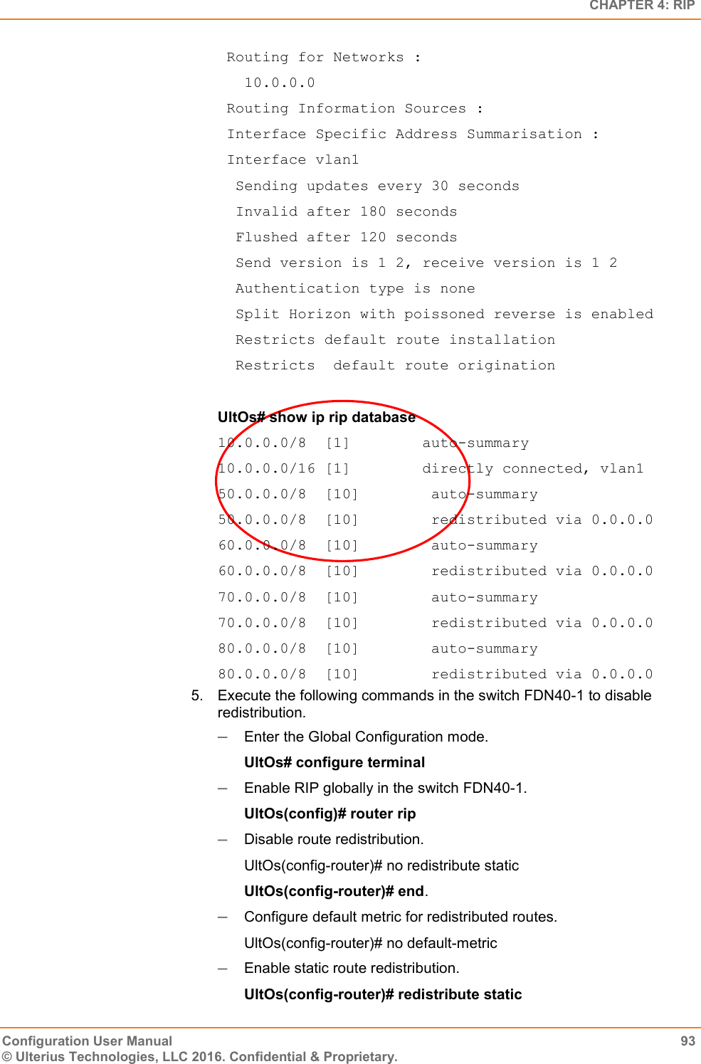   CHAPTER 4: RIP Configuration User Manual  93 © Ulterius Technologies, LLC 2016. Confidential &amp; Proprietary.  Routing for Networks :    10.0.0.0  Routing Information Sources :  Interface Specific Address Summarisation :  Interface vlan1   Sending updates every 30 seconds   Invalid after 180 seconds   Flushed after 120 seconds   Send version is 1 2, receive version is 1 2   Authentication type is none   Split Horizon with poissoned reverse is enabled   Restricts default route installation   Restricts  default route origination  UltOs# show ip rip database 10.0.0.0/8  [1]        auto-summary 10.0.0.0/16 [1]        directly connected, vlan1 50.0.0.0/8  [10]        auto-summary 50.0.0.0/8  [10]        redistributed via 0.0.0.0 60.0.0.0/8  [10]        auto-summary 60.0.0.0/8  [10]        redistributed via 0.0.0.0 70.0.0.0/8  [10]        auto-summary 70.0.0.0/8  [10]        redistributed via 0.0.0.0 80.0.0.0/8  [10]        auto-summary 80.0.0.0/8  [10]        redistributed via 0.0.0.0 5.  Execute the following commands in the switch FDN40-1 to disable redistribution.  Enter the Global Configuration mode. UltOs# configure terminal  Enable RIP globally in the switch FDN40-1. UltOs(config)# router rip  Disable route redistribution. UltOs(config-router)# no redistribute static UltOs(config-router)# end.  Configure default metric for redistributed routes. UltOs(config-router)# no default-metric  Enable static route redistribution. UltOs(config-router)# redistribute static 