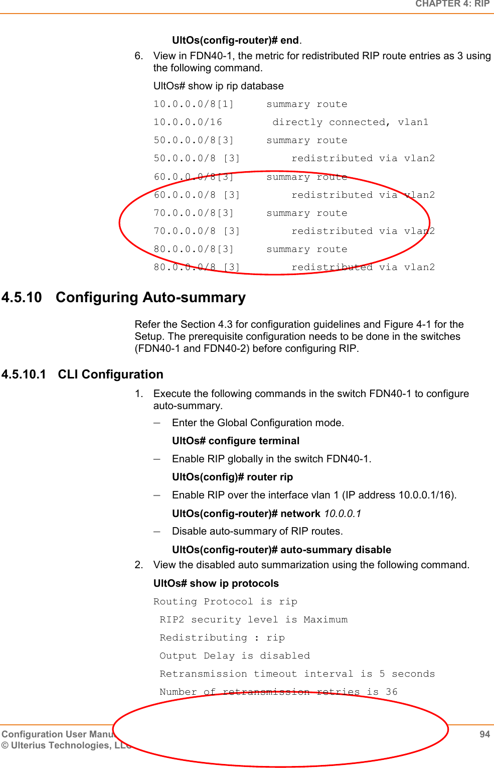   CHAPTER 4: RIP Configuration User Manual  94 © Ulterius Technologies, LLC 2016. Confidential &amp; Proprietary. UltOs(config-router)# end. 6.  View in FDN40-1, the metric for redistributed RIP route entries as 3 using the following command. UltOs# show ip rip database 10.0.0.0/8[1]     summary route 10.0.0.0/16        directly connected, vlan1 50.0.0.0/8[3]     summary route 50.0.0.0/8 [3]        redistributed via vlan2 60.0.0.0/8[3]     summary route 60.0.0.0/8 [3]        redistributed via vlan2 70.0.0.0/8[3]     summary route 70.0.0.0/8 [3]        redistributed via vlan2 80.0.0.0/8[3]     summary route 80.0.0.0/8 [3]        redistributed via vlan2 4.5.10  Configuring Auto-summary Refer the Section 4.3 for configuration guidelines and Figure 4-1 for the Setup. The prerequisite configuration needs to be done in the switches (FDN40-1 and FDN40-2) before configuring RIP. 4.5.10.1  CLI Configuration 1.  Execute the following commands in the switch FDN40-1 to configure auto-summary.  Enter the Global Configuration mode. UltOs# configure terminal  Enable RIP globally in the switch FDN40-1. UltOs(config)# router rip  Enable RIP over the interface vlan 1 (IP address 10.0.0.1/16). UltOs(config-router)# network 10.0.0.1  Disable auto-summary of RIP routes. UltOs(config-router)# auto-summary disable 2.  View the disabled auto summarization using the following command. UltOs# show ip protocols Routing Protocol is rip  RIP2 security level is Maximum  Redistributing : rip  Output Delay is disabled  Retransmission timeout interval is 5 seconds  Number of retransmission retries is 36 