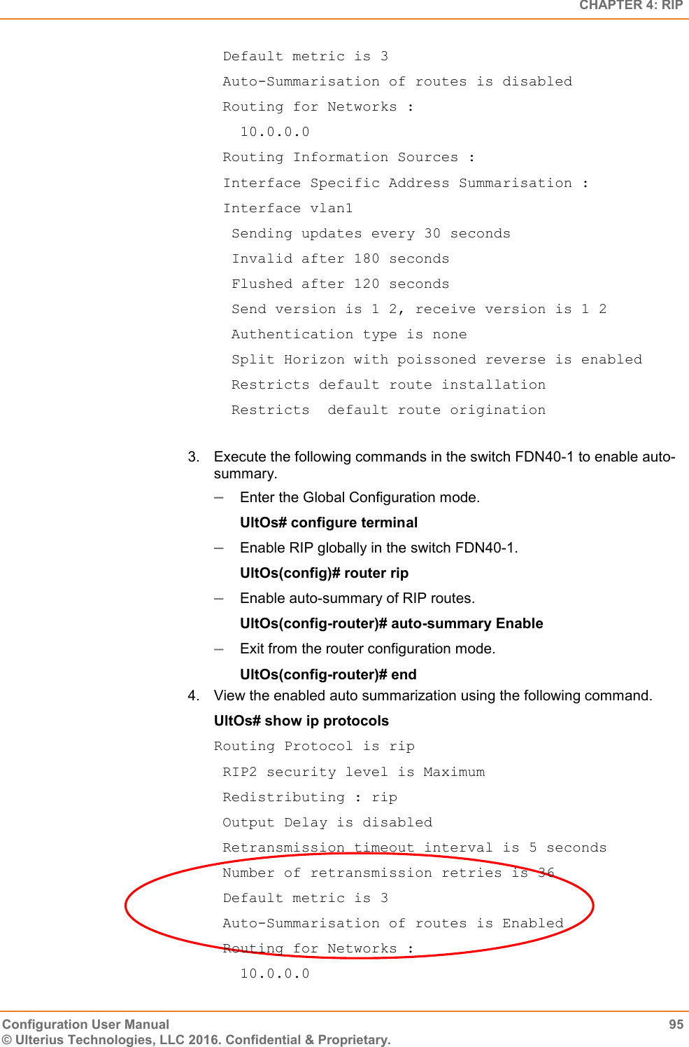   CHAPTER 4: RIP Configuration User Manual  95 © Ulterius Technologies, LLC 2016. Confidential &amp; Proprietary.  Default metric is 3  Auto-Summarisation of routes is disabled  Routing for Networks :    10.0.0.0  Routing Information Sources :  Interface Specific Address Summarisation :  Interface vlan1   Sending updates every 30 seconds   Invalid after 180 seconds   Flushed after 120 seconds   Send version is 1 2, receive version is 1 2   Authentication type is none   Split Horizon with poissoned reverse is enabled   Restricts default route installation   Restricts  default route origination  3.  Execute the following commands in the switch FDN40-1 to enable auto-summary.  Enter the Global Configuration mode. UltOs# configure terminal  Enable RIP globally in the switch FDN40-1. UltOs(config)# router rip  Enable auto-summary of RIP routes. UltOs(config-router)# auto-summary Enable  Exit from the router configuration mode. UltOs(config-router)# end 4.  View the enabled auto summarization using the following command. UltOs# show ip protocols Routing Protocol is rip  RIP2 security level is Maximum  Redistributing : rip  Output Delay is disabled  Retransmission timeout interval is 5 seconds  Number of retransmission retries is 36  Default metric is 3  Auto-Summarisation of routes is Enabled  Routing for Networks :    10.0.0.0 