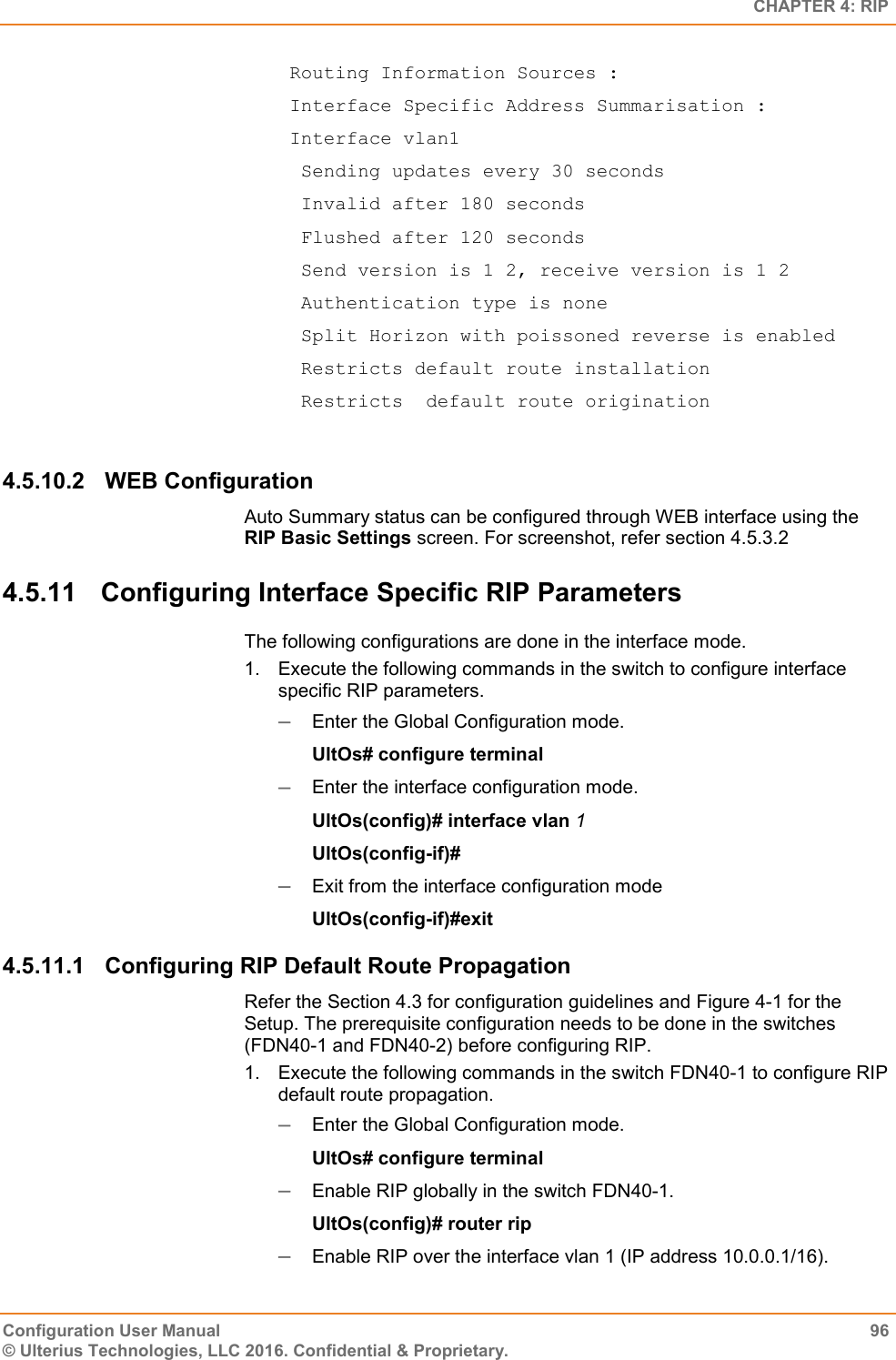   CHAPTER 4: RIP Configuration User Manual  96 © Ulterius Technologies, LLC 2016. Confidential &amp; Proprietary.  Routing Information Sources :  Interface Specific Address Summarisation :  Interface vlan1   Sending updates every 30 seconds   Invalid after 180 seconds   Flushed after 120 seconds   Send version is 1 2, receive version is 1 2   Authentication type is none   Split Horizon with poissoned reverse is enabled   Restricts default route installation   Restricts  default route origination  4.5.10.2  WEB Configuration Auto Summary status can be configured through WEB interface using the RIP Basic Settings screen. For screenshot, refer section 4.5.3.2 4.5.11  Configuring Interface Specific RIP Parameters The following configurations are done in the interface mode. 1.  Execute the following commands in the switch to configure interface specific RIP parameters.  Enter the Global Configuration mode. UltOs# configure terminal  Enter the interface configuration mode. UltOs(config)# interface vlan 1 UltOs(config-if)#  Exit from the interface configuration mode UltOs(config-if)#exit 4.5.11.1  Configuring RIP Default Route Propagation Refer the Section 4.3 for configuration guidelines and Figure 4-1 for the Setup. The prerequisite configuration needs to be done in the switches (FDN40-1 and FDN40-2) before configuring RIP. 1.  Execute the following commands in the switch FDN40-1 to configure RIP default route propagation.  Enter the Global Configuration mode. UltOs# configure terminal  Enable RIP globally in the switch FDN40-1. UltOs(config)# router rip  Enable RIP over the interface vlan 1 (IP address 10.0.0.1/16). 