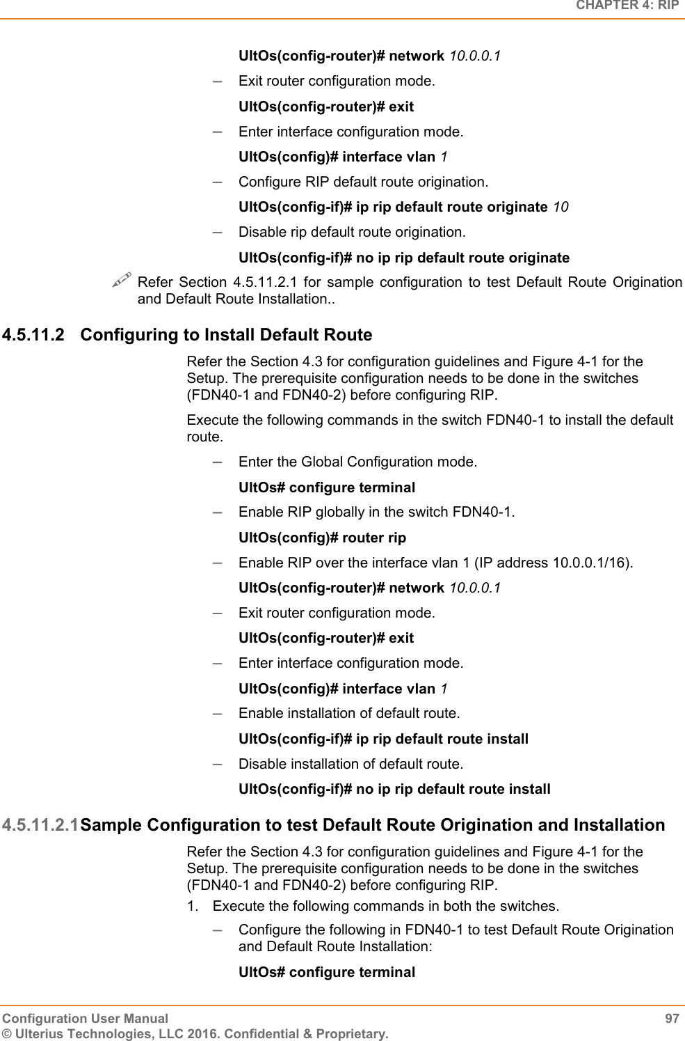   CHAPTER 4: RIP Configuration User Manual  97 © Ulterius Technologies, LLC 2016. Confidential &amp; Proprietary. UltOs(config-router)# network 10.0.0.1  Exit router configuration mode. UltOs(config-router)# exit  Enter interface configuration mode. UltOs(config)# interface vlan 1  Configure RIP default route origination. UltOs(config-if)# ip rip default route originate 10  Disable rip default route origination. UltOs(config-if)# no ip rip default route originate   Refer  Section  4.5.11.2.1  for  sample  configuration  to  test  Default  Route  Origination and Default Route Installation.. 4.5.11.2  Configuring to Install Default Route Refer the Section 4.3 for configuration guidelines and Figure 4-1 for the Setup. The prerequisite configuration needs to be done in the switches (FDN40-1 and FDN40-2) before configuring RIP. Execute the following commands in the switch FDN40-1 to install the default route.  Enter the Global Configuration mode. UltOs# configure terminal  Enable RIP globally in the switch FDN40-1. UltOs(config)# router rip  Enable RIP over the interface vlan 1 (IP address 10.0.0.1/16). UltOs(config-router)# network 10.0.0.1  Exit router configuration mode. UltOs(config-router)# exit  Enter interface configuration mode. UltOs(config)# interface vlan 1  Enable installation of default route. UltOs(config-if)# ip rip default route install  Disable installation of default route. UltOs(config-if)# no ip rip default route install 4.5.11.2.1 Sample Configuration to test Default Route Origination and Installation Refer the Section 4.3 for configuration guidelines and Figure 4-1 for the Setup. The prerequisite configuration needs to be done in the switches (FDN40-1 and FDN40-2) before configuring RIP. 1.  Execute the following commands in both the switches.  Configure the following in FDN40-1 to test Default Route Origination and Default Route Installation: UltOs# configure terminal 