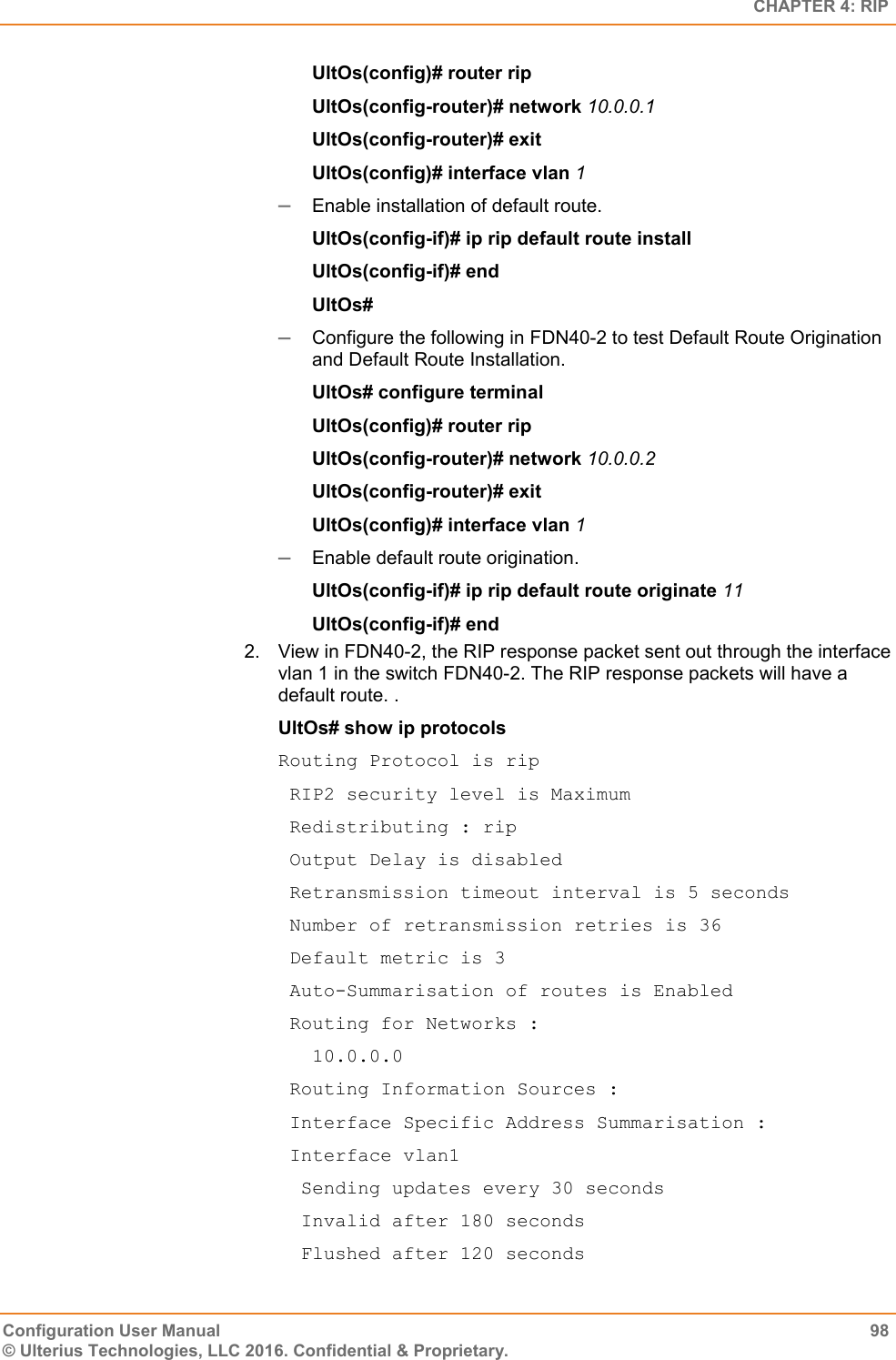   CHAPTER 4: RIP Configuration User Manual  98 © Ulterius Technologies, LLC 2016. Confidential &amp; Proprietary. UltOs(config)# router rip UltOs(config-router)# network 10.0.0.1 UltOs(config-router)# exit UltOs(config)# interface vlan 1  Enable installation of default route. UltOs(config-if)# ip rip default route install UltOs(config-if)# end UltOs#   Configure the following in FDN40-2 to test Default Route Origination and Default Route Installation. UltOs# configure terminal UltOs(config)# router rip UltOs(config-router)# network 10.0.0.2 UltOs(config-router)# exit UltOs(config)# interface vlan 1  Enable default route origination. UltOs(config-if)# ip rip default route originate 11 UltOs(config-if)# end 2.  View in FDN40-2, the RIP response packet sent out through the interface vlan 1 in the switch FDN40-2. The RIP response packets will have a default route. . UltOs# show ip protocols Routing Protocol is rip  RIP2 security level is Maximum  Redistributing : rip  Output Delay is disabled  Retransmission timeout interval is 5 seconds  Number of retransmission retries is 36  Default metric is 3  Auto-Summarisation of routes is Enabled  Routing for Networks :    10.0.0.0  Routing Information Sources :  Interface Specific Address Summarisation :  Interface vlan1   Sending updates every 30 seconds   Invalid after 180 seconds   Flushed after 120 seconds 