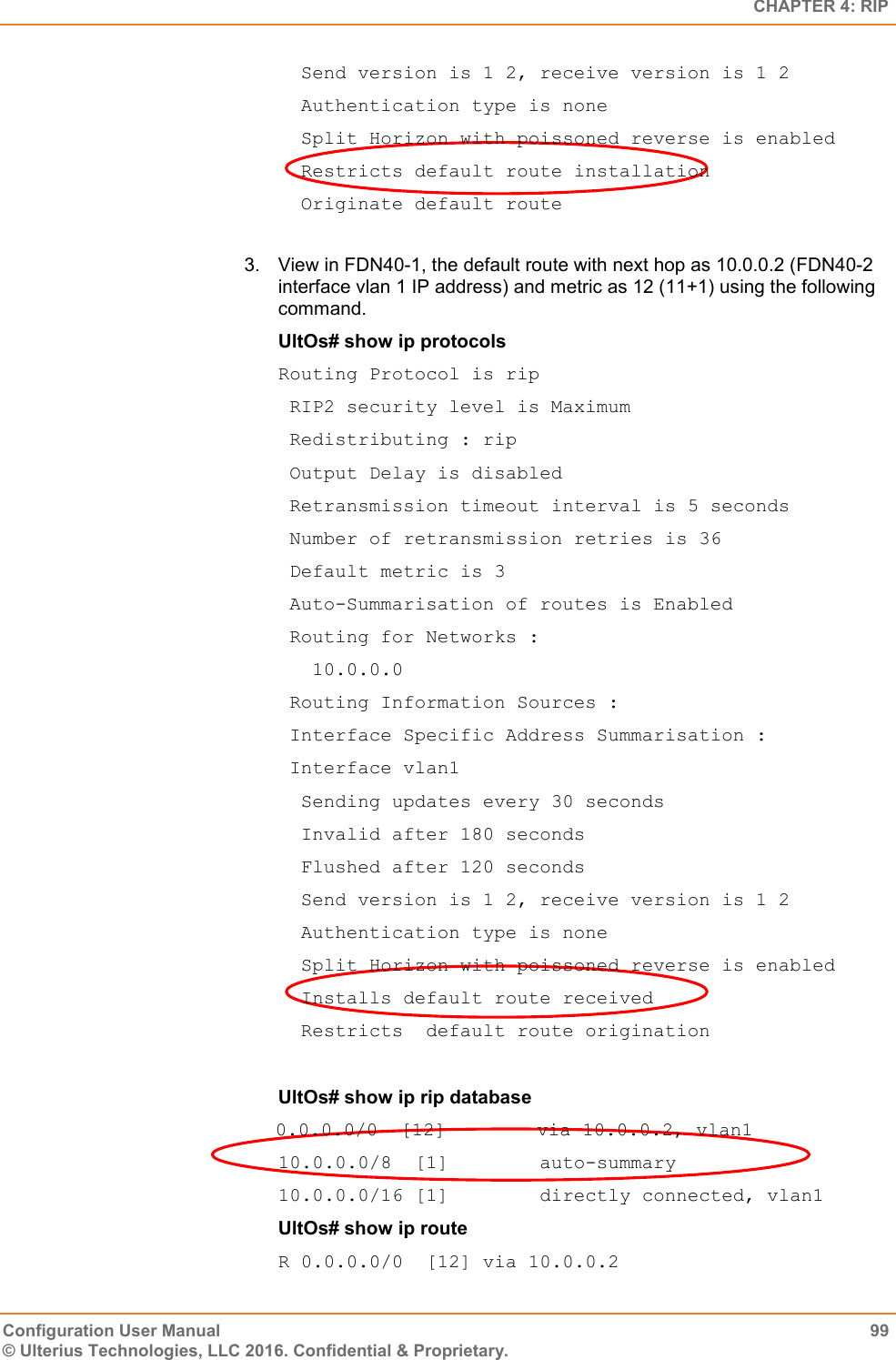   CHAPTER 4: RIP Configuration User Manual  99 © Ulterius Technologies, LLC 2016. Confidential &amp; Proprietary.   Send version is 1 2, receive version is 1 2   Authentication type is none   Split Horizon with poissoned reverse is enabled   Restricts default route installation   Originate default route  3.  View in FDN40-1, the default route with next hop as 10.0.0.2 (FDN40-2 interface vlan 1 IP address) and metric as 12 (11+1) using the following command. UltOs# show ip protocols Routing Protocol is rip  RIP2 security level is Maximum  Redistributing : rip  Output Delay is disabled  Retransmission timeout interval is 5 seconds  Number of retransmission retries is 36  Default metric is 3  Auto-Summarisation of routes is Enabled  Routing for Networks :    10.0.0.0  Routing Information Sources :  Interface Specific Address Summarisation :  Interface vlan1   Sending updates every 30 seconds   Invalid after 180 seconds   Flushed after 120 seconds   Send version is 1 2, receive version is 1 2   Authentication type is none   Split Horizon with poissoned reverse is enabled   Installs default route received   Restricts  default route origination  UltOs# show ip rip database 0.0.0.0/0  [12]        via 10.0.0.2, vlan1 10.0.0.0/8  [1]        auto-summary 10.0.0.0/16 [1]        directly connected, vlan1 UltOs# show ip route R 0.0.0.0/0  [12] via 10.0.0.2 