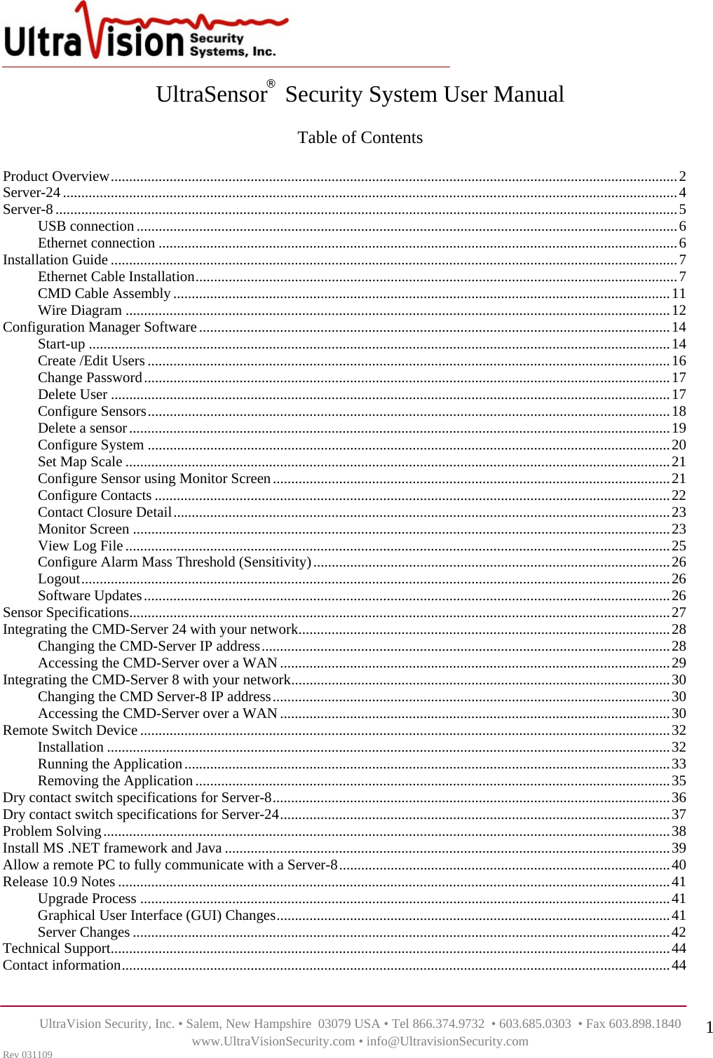    UltraVision Security, Inc. • Salem, New Hampshire  03079 USA • Tel 866.374.9732  • 603.685.0303  • Fax 603.898.1840 www.UltraVisionSecurity.com • info@UltravisionSecurity.com Rev 031109 1UltraSensor   Security System User Manual  Table of Contents  Product Overview..........................................................................................................................................................2 Server-24.......................................................................................................................................................................4 Server-8.........................................................................................................................................................................5 USB connection ...................................................................................................................................................6 Ethernet connection .............................................................................................................................................6 Installation Guide ..........................................................................................................................................................7 Ethernet Cable Installation...................................................................................................................................7 CMD Cable Assembly .......................................................................................................................................11 Wire Diagram ....................................................................................................................................................12 Configuration Manager Software................................................................................................................................14 Start-up ..............................................................................................................................................................14 Create /Edit Users..............................................................................................................................................16 Change Password...............................................................................................................................................17 Delete User ........................................................................................................................................................17 Configure Sensors..............................................................................................................................................18 Delete a sensor...................................................................................................................................................19 Configure System ..............................................................................................................................................20 Set Map Scale ....................................................................................................................................................21 Configure Sensor using Monitor Screen............................................................................................................21 Configure Contacts ............................................................................................................................................22 Contact Closure Detail.......................................................................................................................................23 Monitor Screen ..................................................................................................................................................23 View Log File....................................................................................................................................................25 Configure Alarm Mass Threshold (Sensitivity).................................................................................................26 Logout................................................................................................................................................................26 Software Updates...............................................................................................................................................26 Sensor Specifications...................................................................................................................................................27 Integrating the CMD-Server 24 with your network.....................................................................................................28 Changing the CMD-Server IP address...............................................................................................................28 Accessing the CMD-Server over a WAN..........................................................................................................29 Integrating the CMD-Server 8 with your network.......................................................................................................30 Changing the CMD Server-8 IP address............................................................................................................30 Accessing the CMD-Server over a WAN..........................................................................................................30 Remote Switch Device................................................................................................................................................32 Installation .........................................................................................................................................................32 Running the Application....................................................................................................................................33 Removing the Application .................................................................................................................................35 Dry contact switch specifications for Server-8............................................................................................................36 Dry contact switch specifications for Server-24..........................................................................................................37 Problem Solving..........................................................................................................................................................38 Install MS .NET framework and Java .........................................................................................................................39 Allow a remote PC to fully communicate with a Server-8..........................................................................................40 Release 10.9 Notes ......................................................................................................................................................41 Upgrade Process ................................................................................................................................................41 Graphical User Interface (GUI) Changes...........................................................................................................41 Server Changes ..................................................................................................................................................42 Technical Support........................................................................................................................................................44 Contact information.....................................................................................................................................................44 ® 